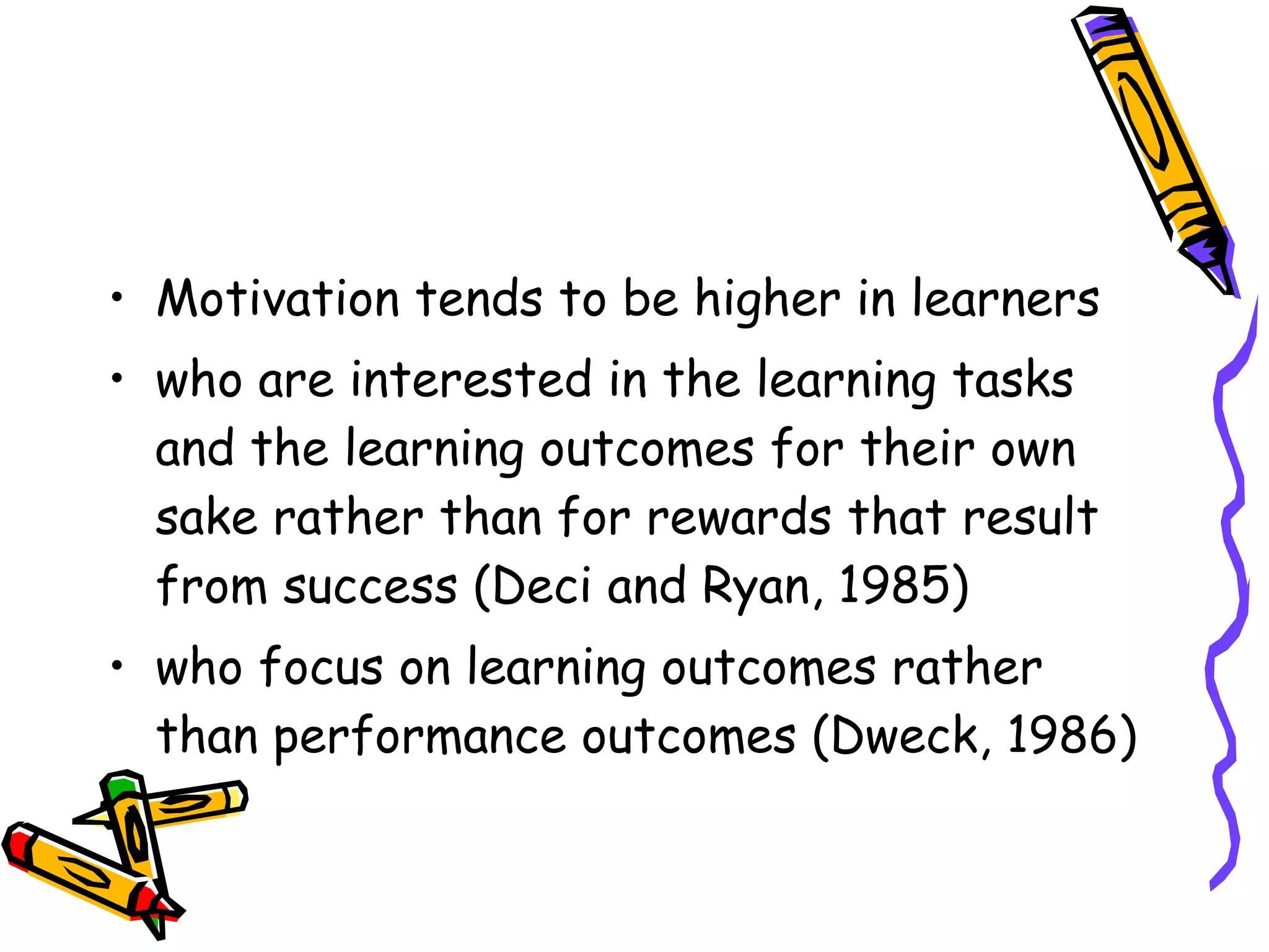 • Motivation tends to be higher in learners
• who are interested in the learning tasks
  and the learning outcomes for their own
  sake rather than for rewards that result
  from success (Deci and Ryan, 1985)
• who focus on learning outcomes rather
  than performance outcomes (Dweck, 1986)
 