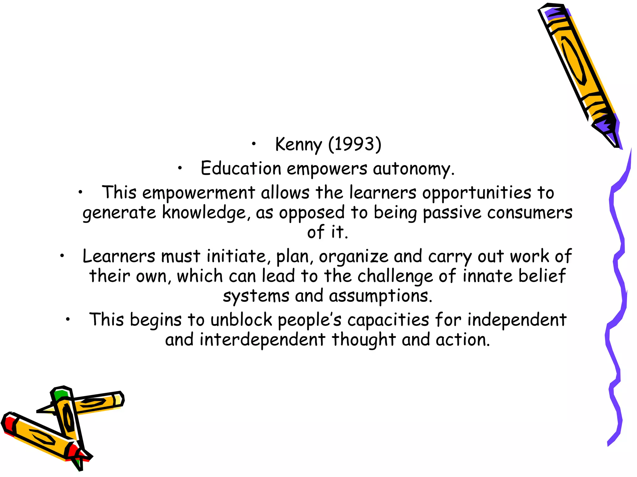 • Kenny (1993)
               • Education empowers autonomy.
  • This empowerment allows the learners opportunities to
   generate knowledge, as opposed to being passive consumers
                               of it.
• Learners must initiate, plan, organize and carry out work of
    their own, which can lead to the challenge of innate belief
                    systems and assumptions.
 • This begins to unblock people’s capacities for independent
             and interdependent thought and action.
 