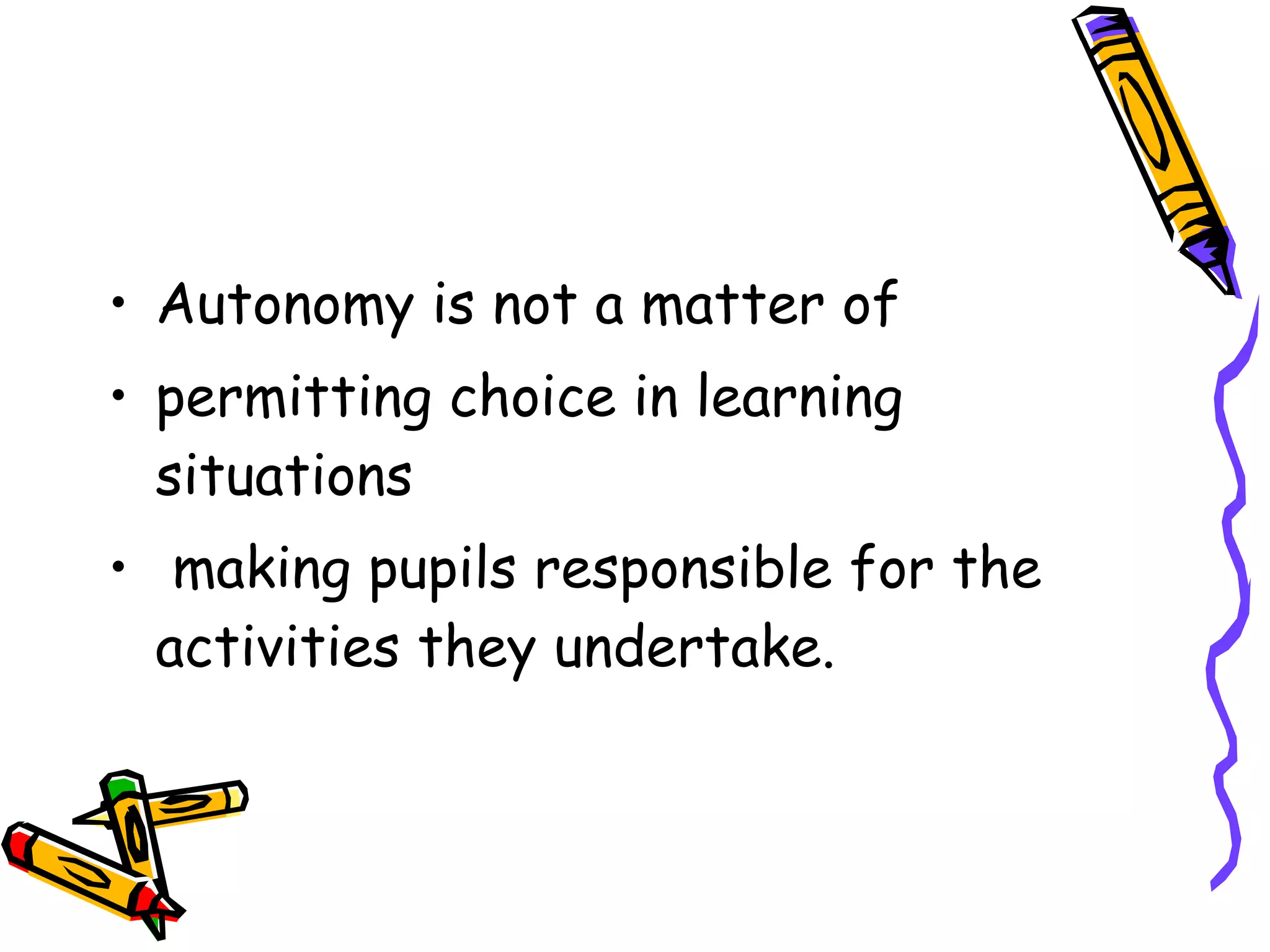 • Autonomy is not a matter of
• permitting choice in learning
  situations
• making pupils responsible for the
  activities they undertake.
 