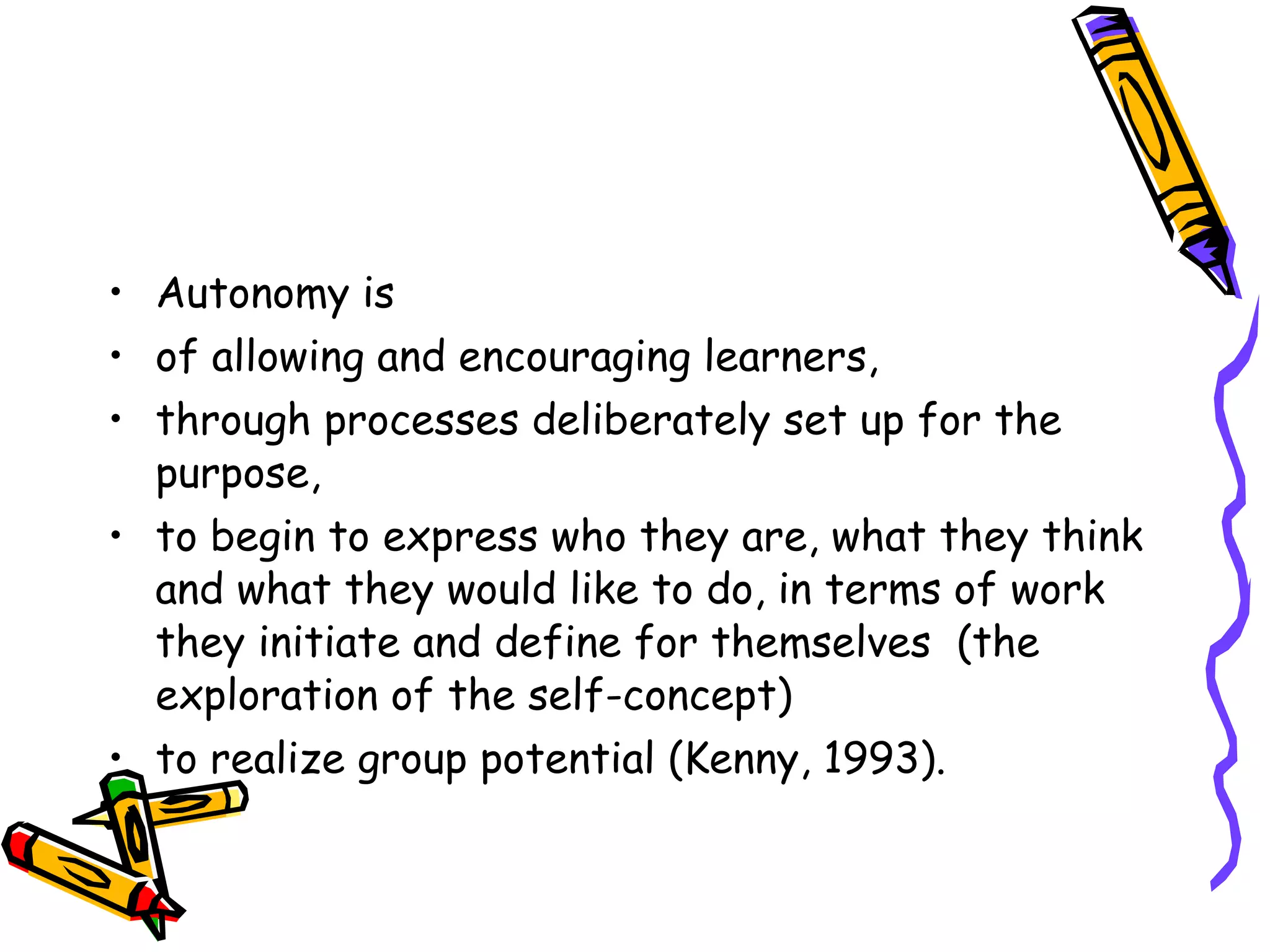 • Autonomy is
• of allowing and encouraging learners,
• through processes deliberately set up for the
  purpose,
• to begin to express who they are, what they think
  and what they would like to do, in terms of work
  they initiate and define for themselves (the
  exploration of the self-concept)
• to realize group potential (Kenny, 1993).
 