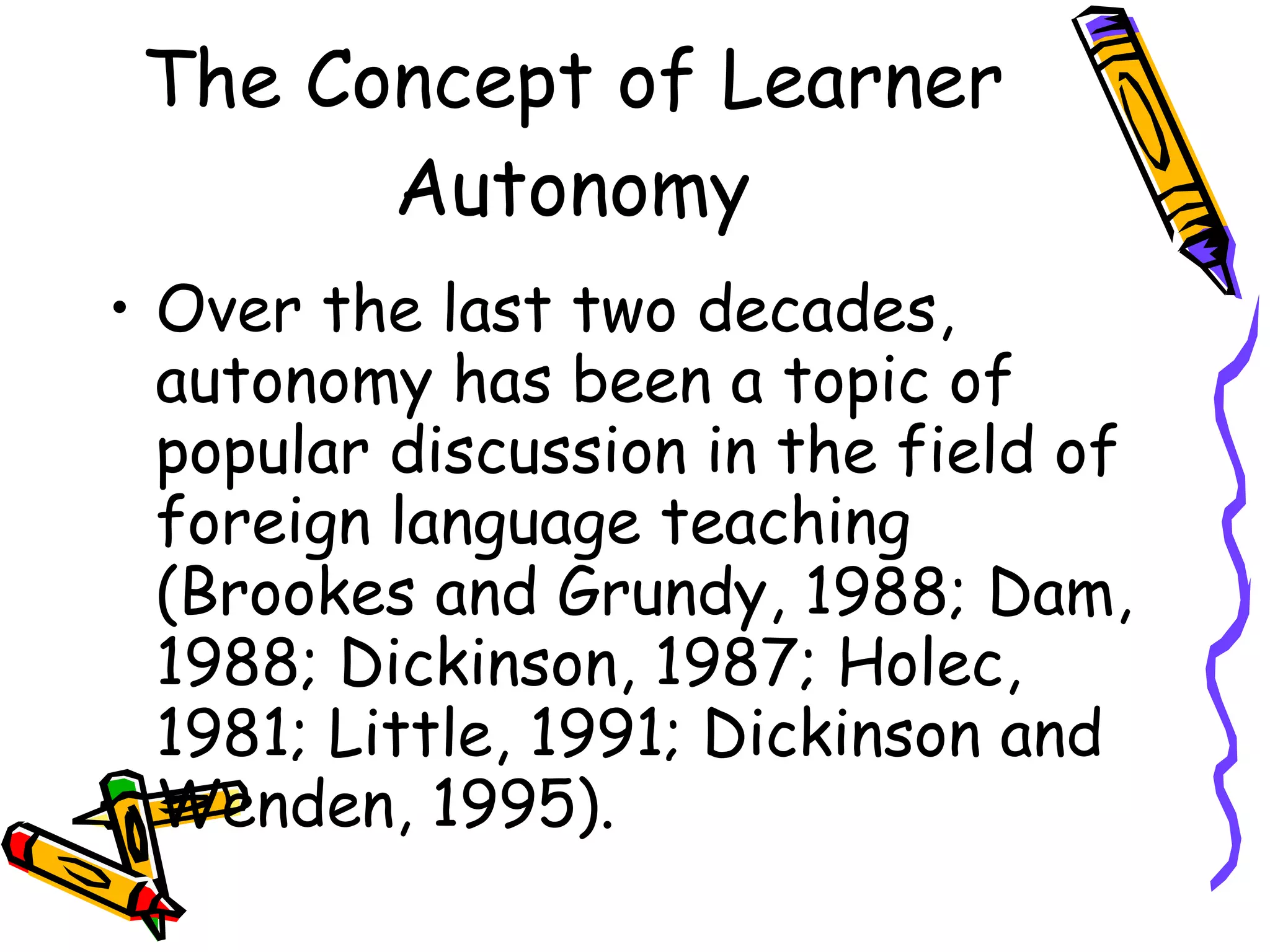 The Concept of Learner
       Autonomy
• Over the last two decades,
  autonomy has been a topic of
  popular discussion in the field of
  foreign language teaching
  (Brookes and Grundy, 1988; Dam,
  1988; Dickinson, 1987; Holec,
  1981; Little, 1991; Dickinson and
  Wenden, 1995).
 