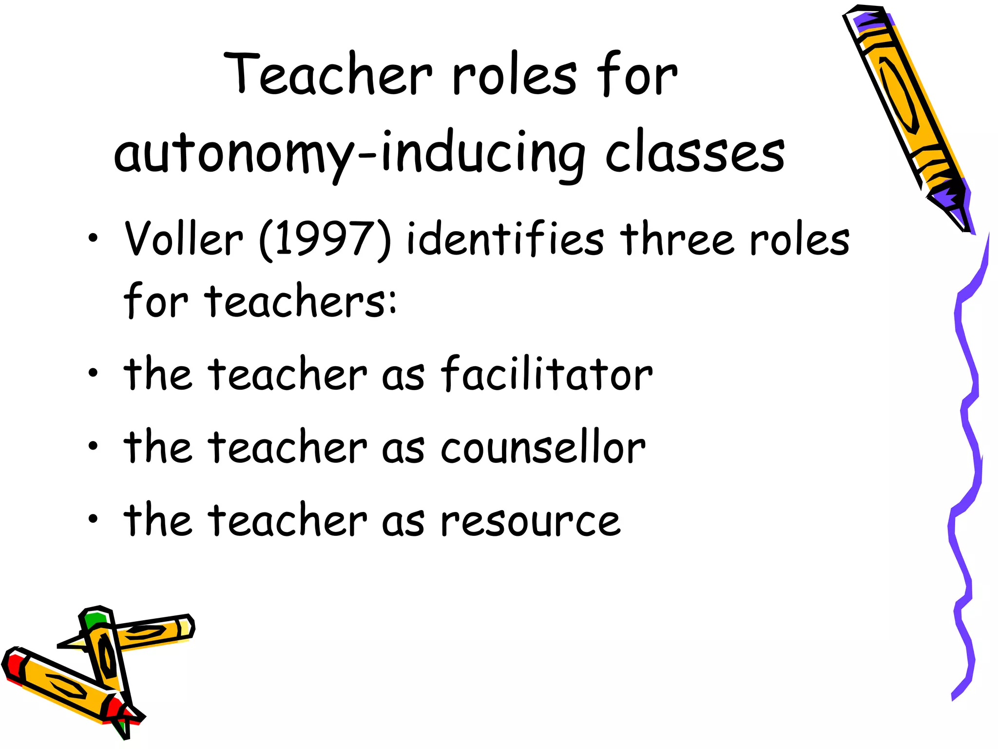 Teacher roles for
 autonomy-inducing classes
• Voller (1997) identifies three roles
  for teachers:
• the teacher as facilitator
• the teacher as counsellor
• the teacher as resource
 