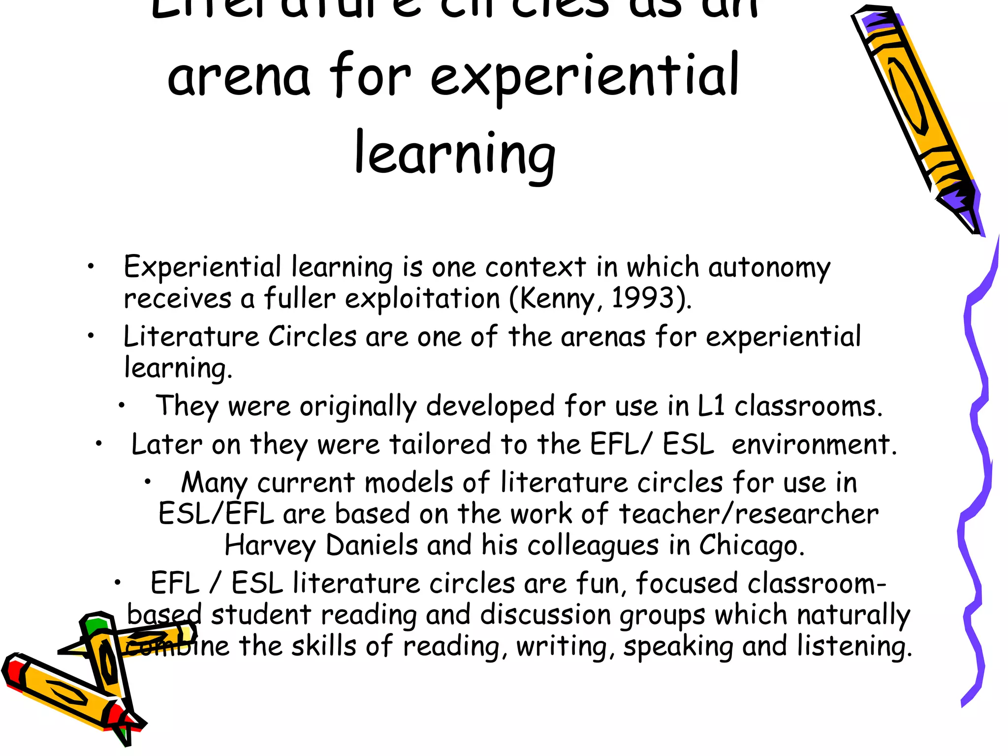 Literature circles as an
      arena for experiential
             learning
• Experiential learning is one context in which autonomy
   receives a fuller exploitation (Kenny, 1993).
• Literature Circles are one of the arenas for experiential
   learning.
  • They were originally developed for use in L1 classrooms.
 • Later on they were tailored to the EFL/ ESL environment.
     • Many current models of literature circles for use in
      ESL/EFL are based on the work of teacher/researcher
           Harvey Daniels and his colleagues in Chicago.
  • EFL / ESL literature circles are fun, focused classroom-
   based student reading and discussion groups which naturally
   combine the skills of reading, writing, speaking and listening.
 