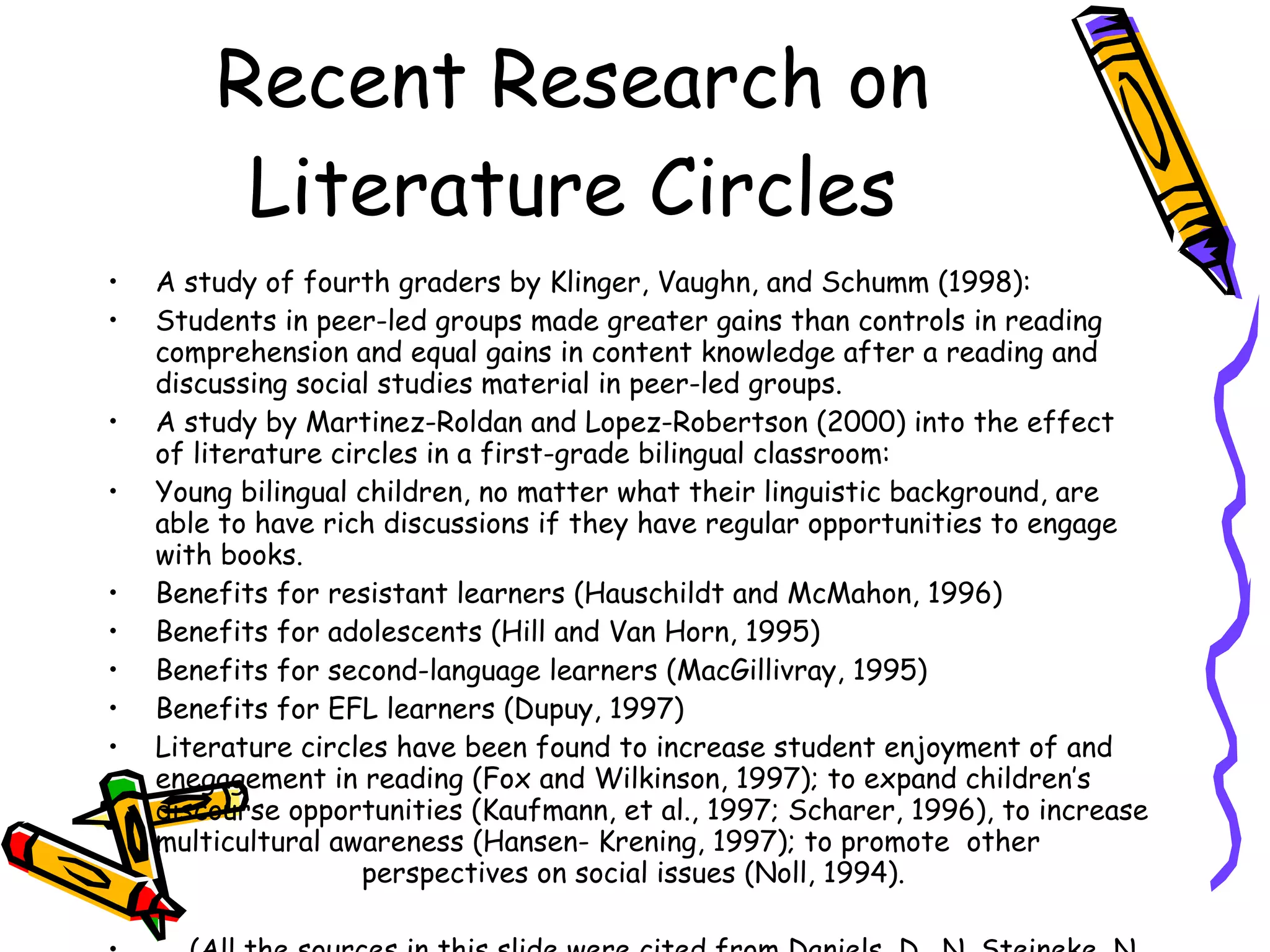 Recent Research on
         Literature Circles
•   A study of fourth graders by Klinger, Vaughn, and Schumm (1998):
•   Students in peer-led groups made greater gains than controls in reading
    comprehension and equal gains in content knowledge after a reading and
    discussing social studies material in peer-led groups.
•   A study by Martinez-Roldan and Lopez-Robertson (2000) into the effect
    of literature circles in a first-grade bilingual classroom:
•   Young bilingual children, no matter what their linguistic background, are
    able to have rich discussions if they have regular opportunities to engage
    with books.
•   Benefits for resistant learners (Hauschildt and McMahon, 1996)
•   Benefits for adolescents (Hill and Van Horn, 1995)
•   Benefits for second-language learners (MacGillivray, 1995)
•   Benefits for EFL learners (Dupuy, 1997)
•   Literature circles have been found to increase student enjoyment of and
    enegagement in reading (Fox and Wilkinson, 1997); to expand children’s
    discourse opportunities (Kaufmann, et al., 1997; Scharer, 1996), to increase
    multicultural awareness (Hansen- Krening, 1997); to promote other
                     perspectives on social issues (Noll, 1994).
 