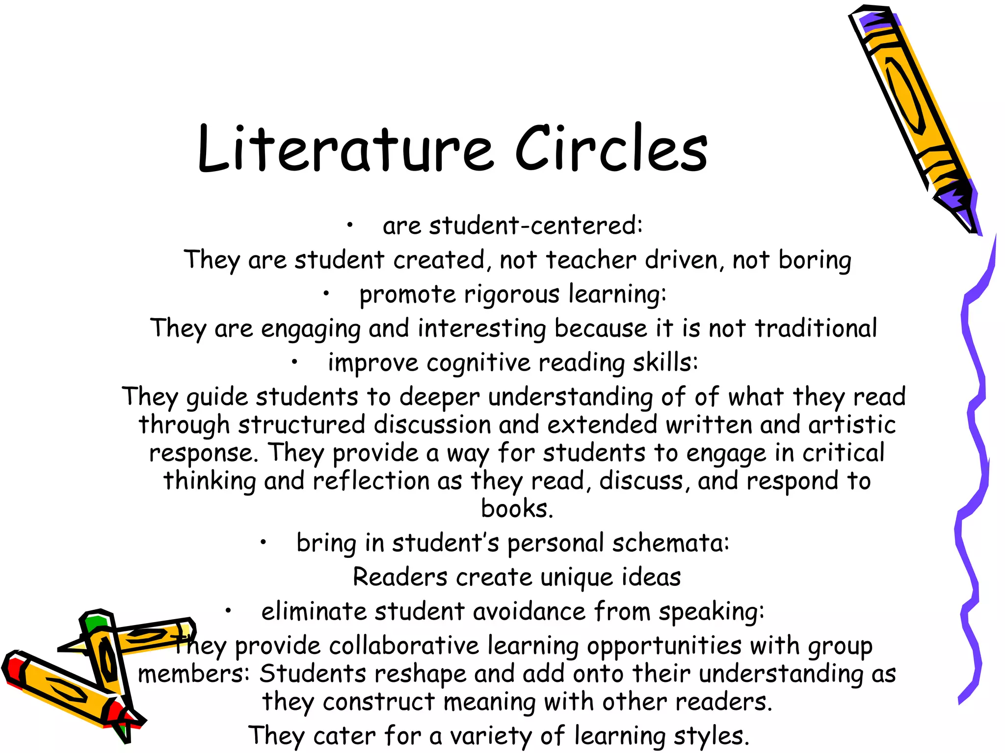 Literature Circles
                   • are student-centered:
     They are student created, not teacher driven, not boring
                 • promote rigorous learning:
  They are engaging and interesting because it is not traditional
              • improve cognitive reading skills:
They guide students to deeper understanding of of what they read
 through structured discussion and extended written and artistic
  response. They provide a way for students to engage in critical
   thinking and reflection as they read, discuss, and respond to
                               books.
           • bring in student’s personal schemata:
                    Readers create unique ideas
        • eliminate student avoidance from speaking:
    They provide collaborative learning opportunities with group
 members: Students reshape and add onto their understanding as
            they construct meaning with other readers.
          They cater for a variety of learning styles.
 