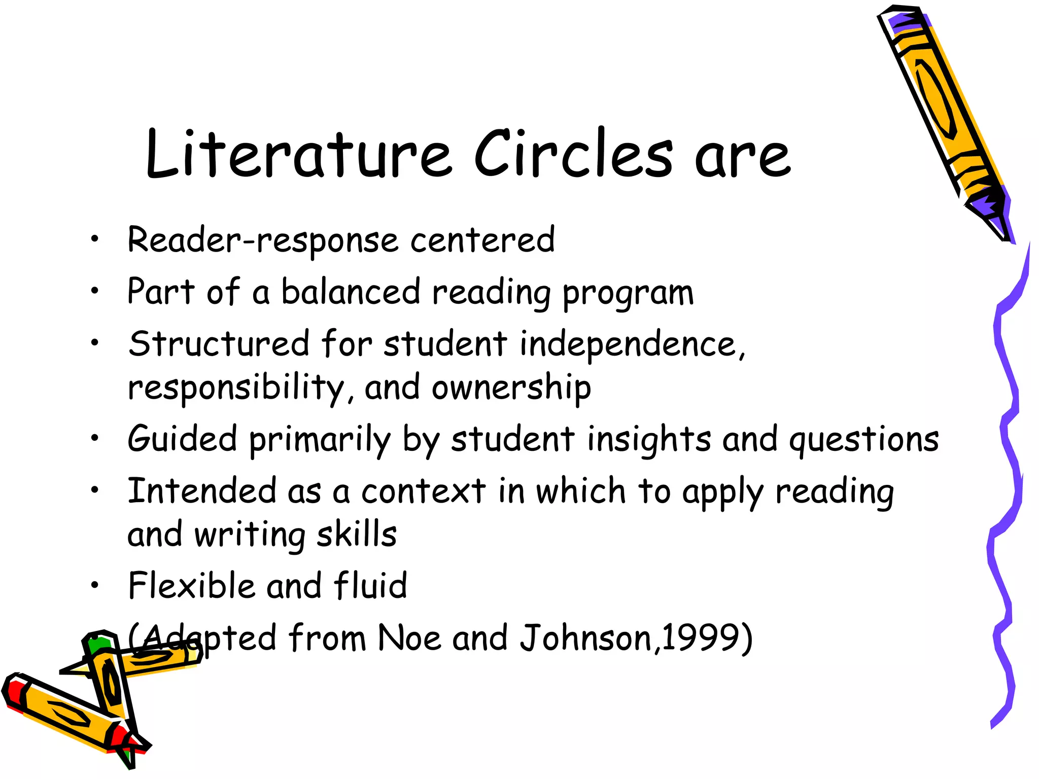 Literature Circles are
• Reader-response centered
• Part of a balanced reading program
• Structured for student independence,
  responsibility, and ownership
• Guided primarily by student insights and questions
• Intended as a context in which to apply reading
  and writing skills
• Flexible and fluid
• (Adapted from Noe and Johnson,1999)
 