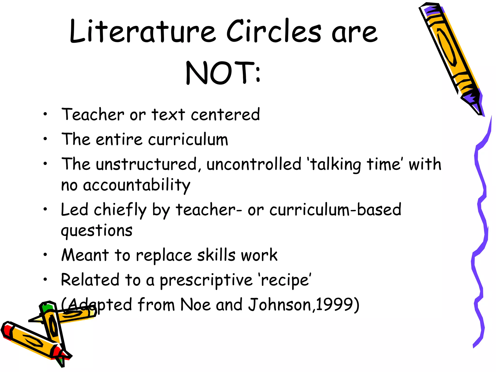 Literature Circles are
           NOT:
• Teacher or text centered
• The entire curriculum
• The unstructured, uncontrolled ‘talking time’ with
  no accountability
• Led chiefly by teacher- or curriculum-based
  questions
• Meant to replace skills work
• Related to a prescriptive ‘recipe’
• (Adapted from Noe and Johnson,1999)
 