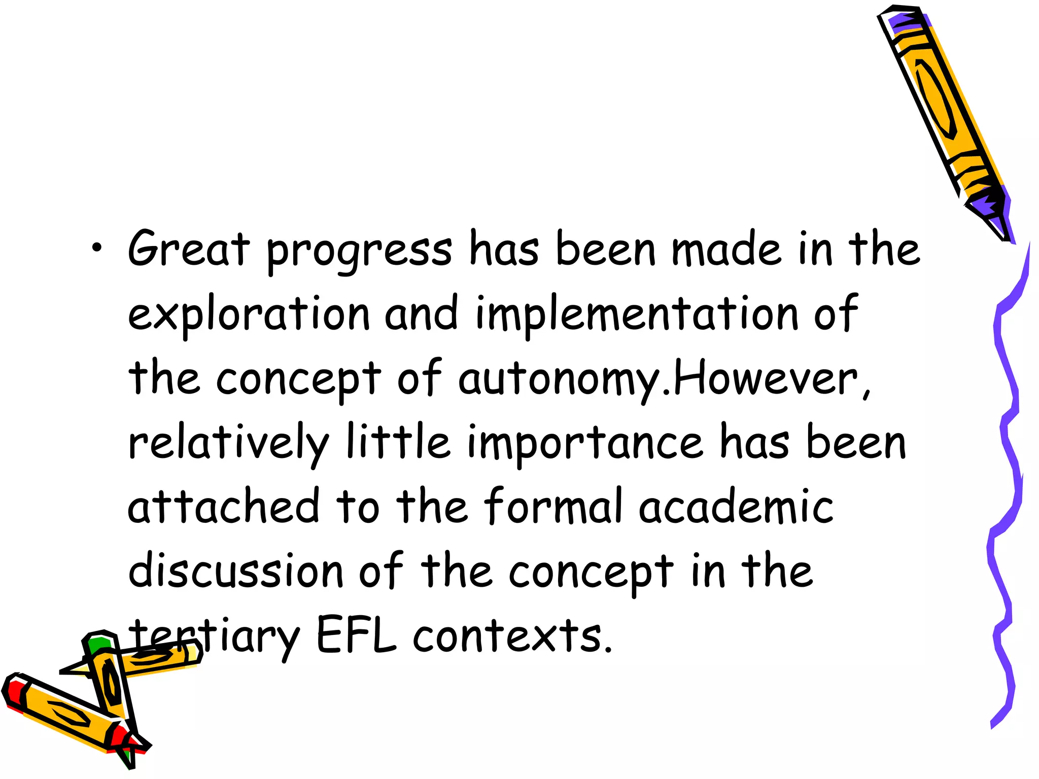 • Great progress has been made in the
  exploration and implementation of
  the concept of autonomy.However,
  relatively little importance has been
  attached to the formal academic
  discussion of the concept in the
  tertiary EFL contexts.
 