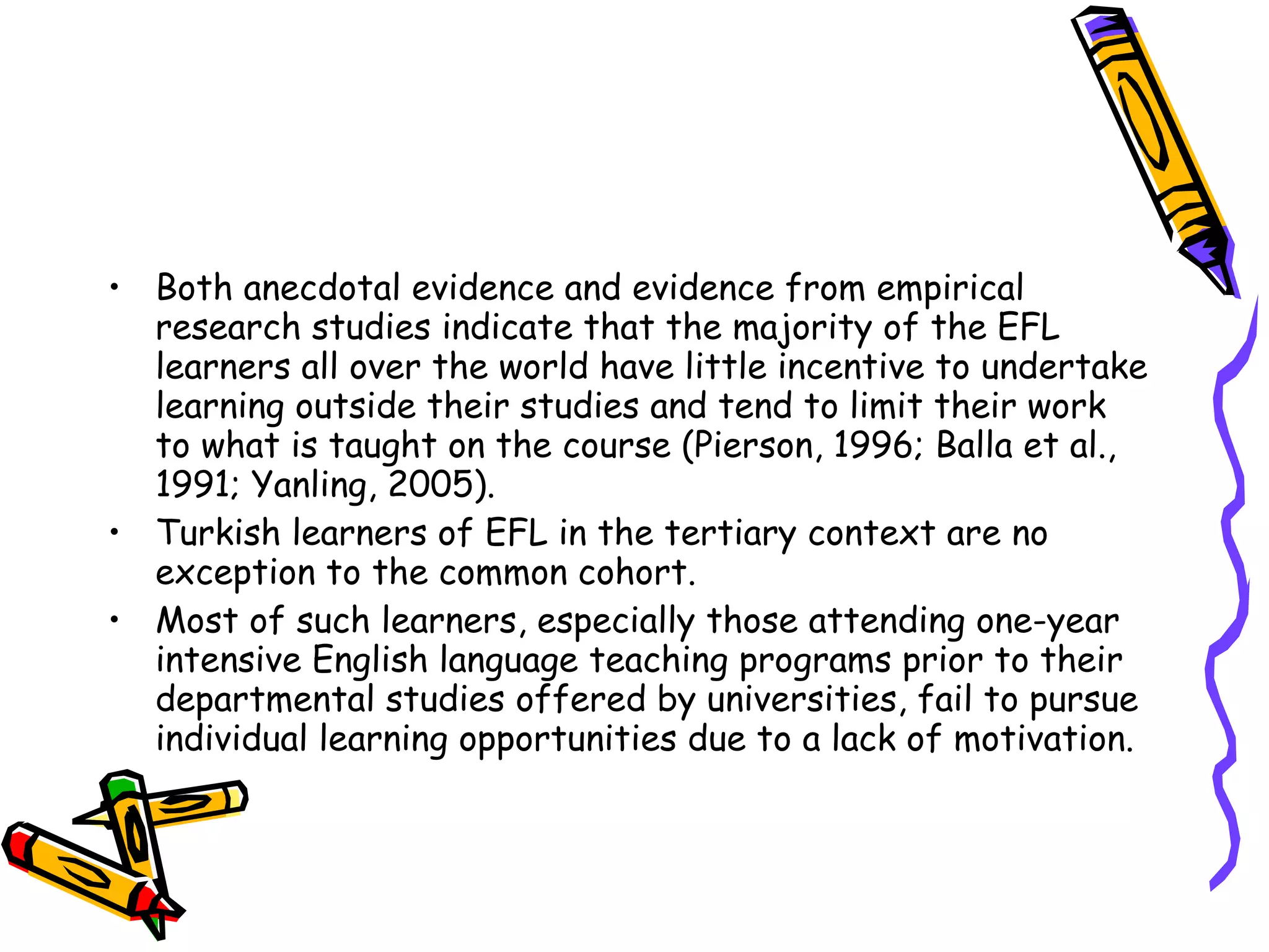 • Both anecdotal evidence and evidence from empirical
  research studies indicate that the majority of the EFL
  learners all over the world have little incentive to undertake
  learning outside their studies and tend to limit their work
  to what is taught on the course (Pierson, 1996; Balla et al.,
  1991; Yanling, 2005).
• Turkish learners of EFL in the tertiary context are no
  exception to the common cohort.
• Most of such learners, especially those attending one-year
  intensive English language teaching programs prior to their
  departmental studies offered by universities, fail to pursue
  individual learning opportunities due to a lack of motivation.
 