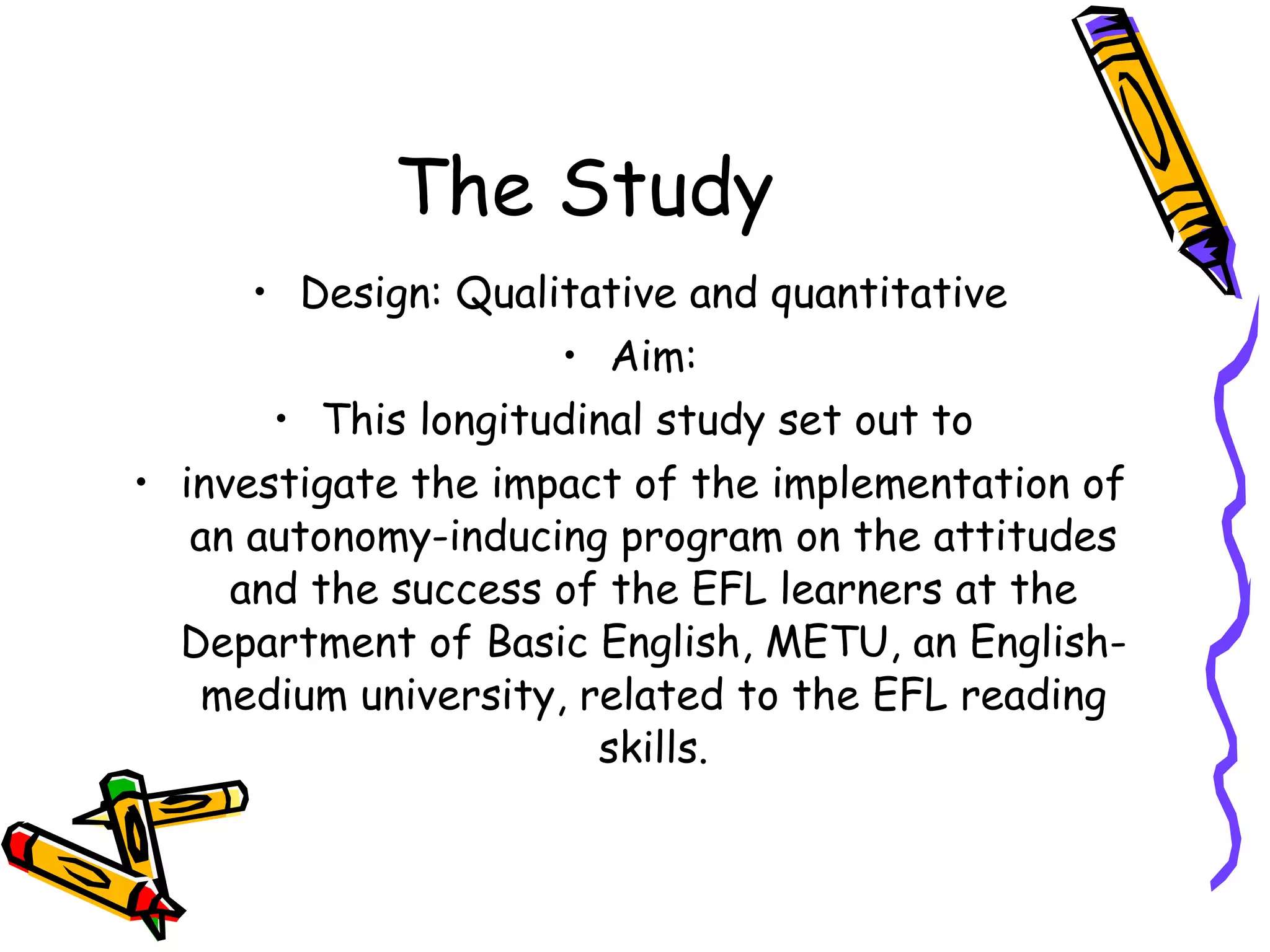The Study
      • Design: Qualitative and quantitative
                     • Aim:
       • This longitudinal study set out to
• investigate the impact of the implementation of
   an autonomy-inducing program on the attitudes
     and the success of the EFL learners at the
  Department of Basic English, METU, an English-
   medium university, related to the EFL reading
                       skills.
 