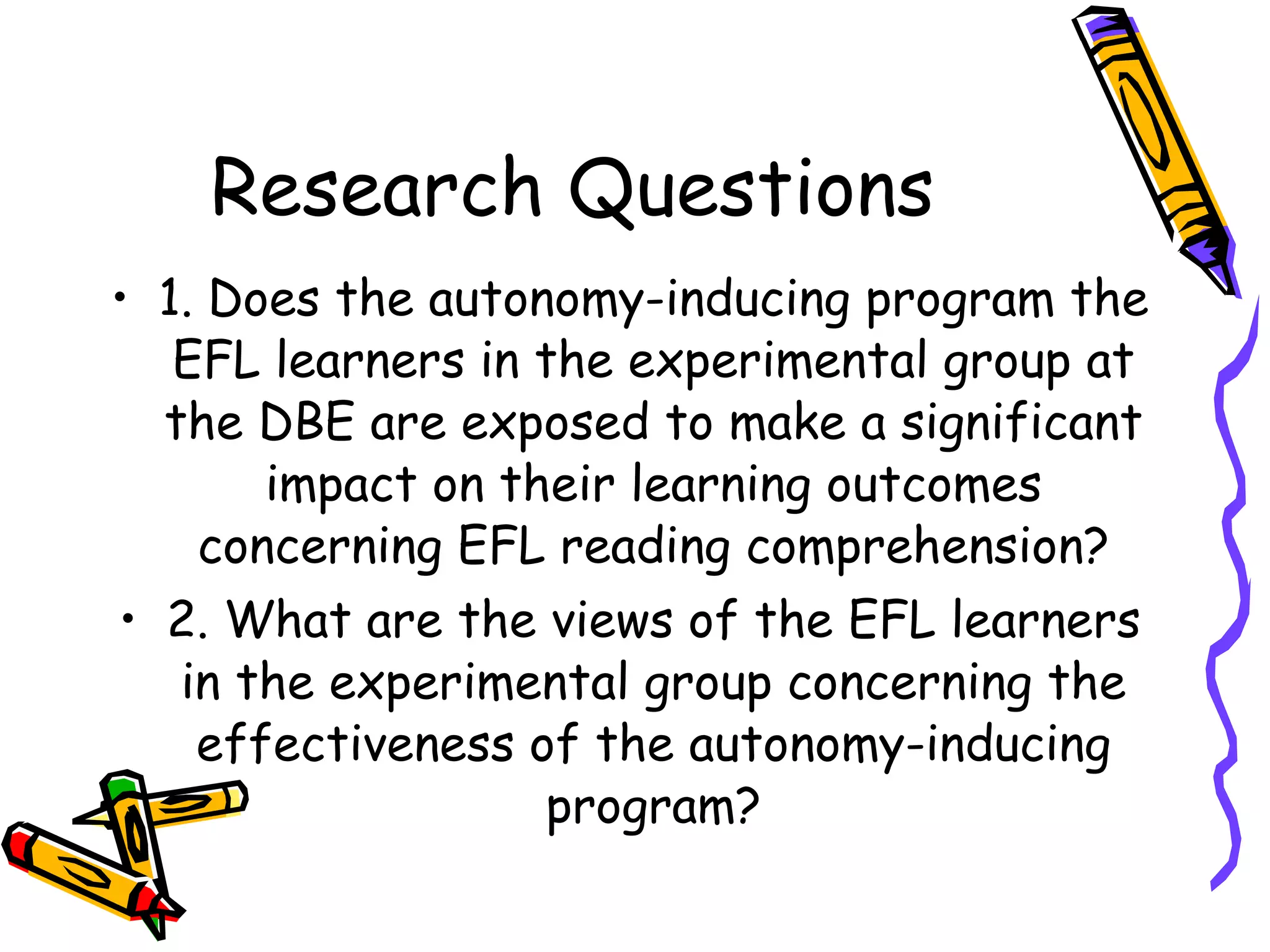 Research Questions
• 1. Does the autonomy-inducing program the
   EFL learners in the experimental group at
  the DBE are exposed to make a significant
       impact on their learning outcomes
    concerning EFL reading comprehension?
• 2. What are the views of the EFL learners
   in the experimental group concerning the
    effectiveness of the autonomy-inducing
                   program?
 