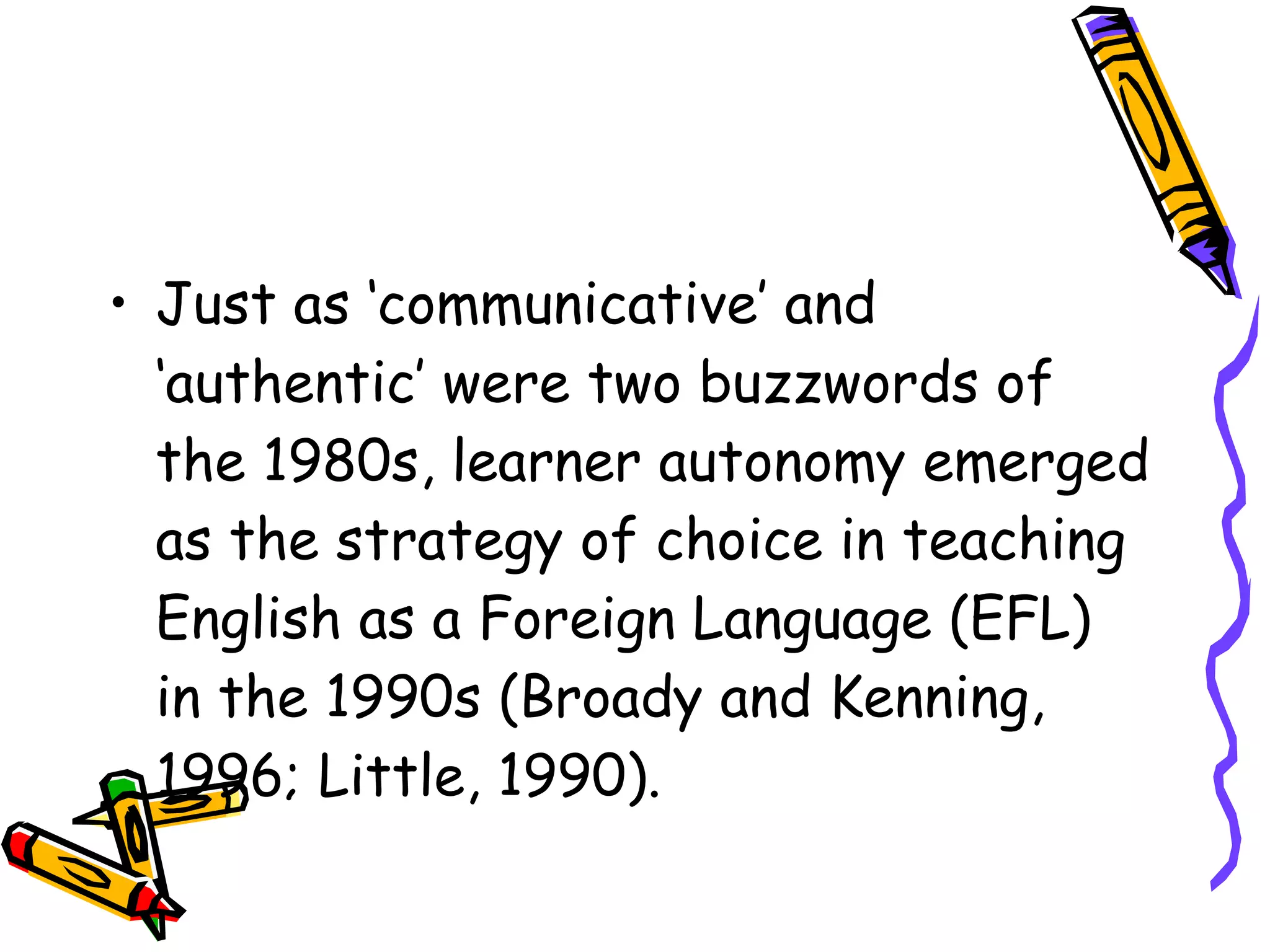 • Just as ‘communicative’ and
  ‘authentic’ were two buzzwords of
  the 1980s, learner autonomy emerged
  as the strategy of choice in teaching
  English as a Foreign Language (EFL)
  in the 1990s (Broady and Kenning,
  1996; Little, 1990).
 