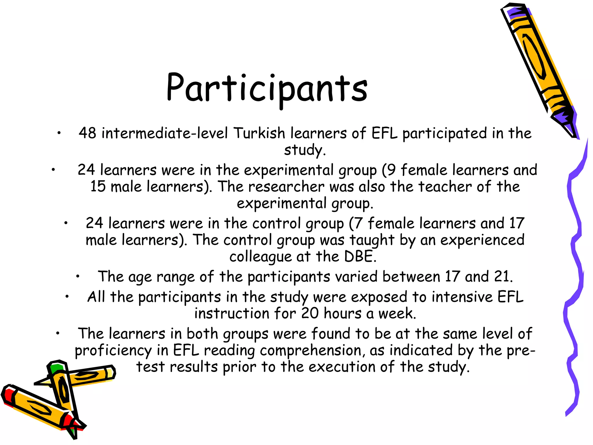 Participants
•   48 intermediate-level Turkish learners of EFL participated in the
                                   study.
• 24 learners were in the experimental group (9 female learners and
     15 male learners). The researcher was also the teacher of the
                           experimental group.
  • 24 learners were in the control group (7 female learners and 17
     male learners). The control group was taught by an experienced
                          colleague at the DBE.
   • The age range of the participants varied between 17 and 21.
  • All the participants in the study were exposed to intensive EFL
                     instruction for 20 hours a week.
 • The learners in both groups were found to be at the same level of
   proficiency in EFL reading comprehension, as indicated by the pre-
            test results prior to the execution of the study.
 