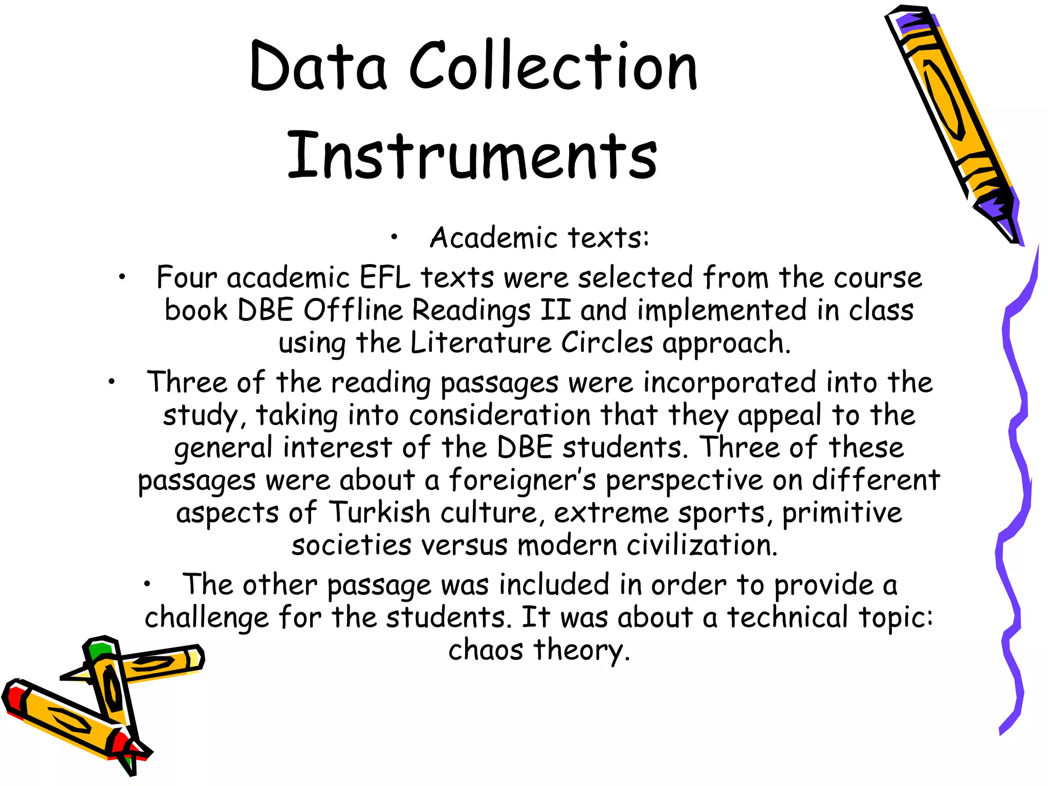 Data Collection
           Instruments
                     • Academic texts:
 • Four academic EFL texts were selected from the course
    book DBE Offline Readings II and implemented in class
             using the Literature Circles approach.
• Three of the reading passages were incorporated into the
    study, taking into consideration that they appeal to the
     general interest of the DBE students. Three of these
  passages were about a foreigner’s perspective on different
     aspects of Turkish culture, extreme sports, primitive
              societies versus modern civilization.
  • The other passage was included in order to provide a
   challenge for the students. It was about a technical topic:
                          chaos theory.
 