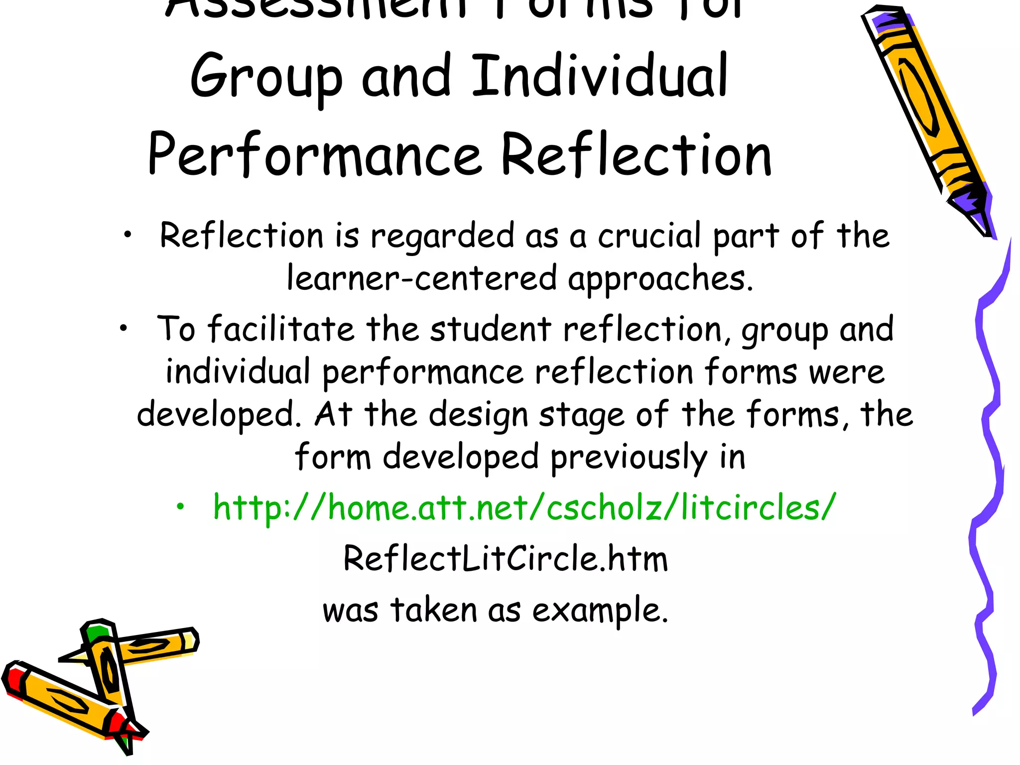 Assessment Forms for
  Group and Individual
 Performance Reflection
• Reflection is regarded as a crucial part of the
           learner-centered approaches.
• To facilitate the student reflection, group and
  individual performance reflection forms were
 developed. At the design stage of the forms, the
            form developed previously in
   • http://home.att.net/cscholz/litcircles/
               ReflectLitCircle.htm
              was taken as example.
 