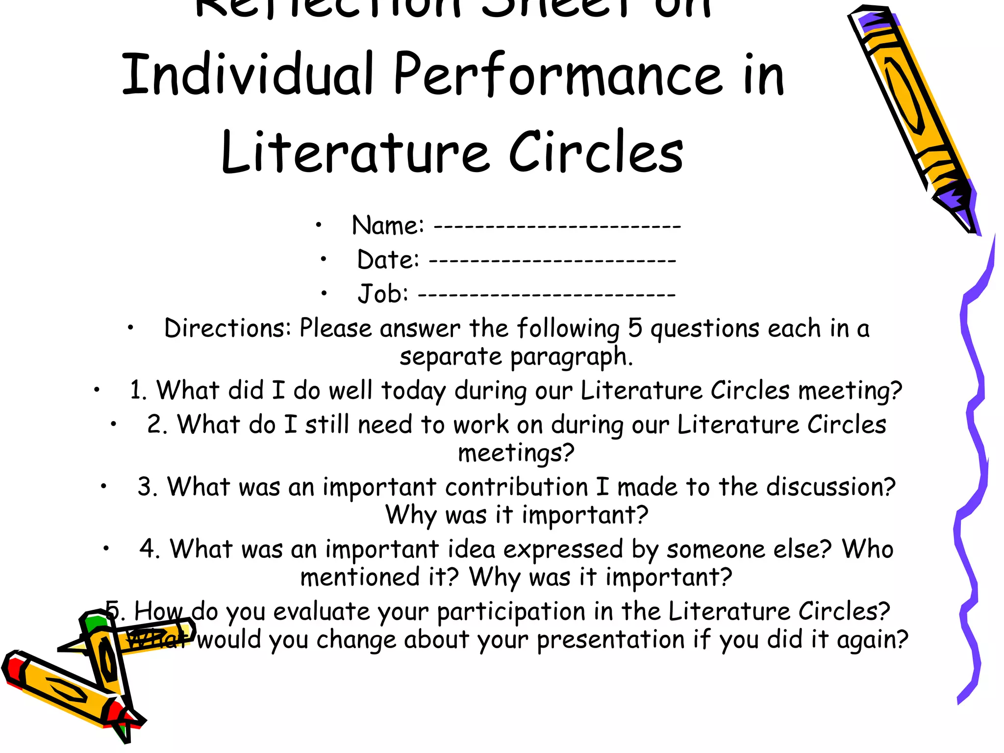 Reflection Sheet on
  Individual Performance in
     Literature Circles
                   • Name: ------------------------
                    • Date: ------------------------
                    • Job: -------------------------
    • Directions: Please answer the following 5 questions each in a
                           separate paragraph.
• 1. What did I do well today during our Literature Circles meeting?
  • 2. What do I still need to work on during our Literature Circles
                                meetings?
 • 3. What was an important contribution I made to the discussion?
                         Why was it important?
 • 4. What was an important idea expressed by someone else? Who
                  mentioned it? Why was it important?
  5. How do you evaluate your participation in the Literature Circles?
    What would you change about your presentation if you did it again?
 