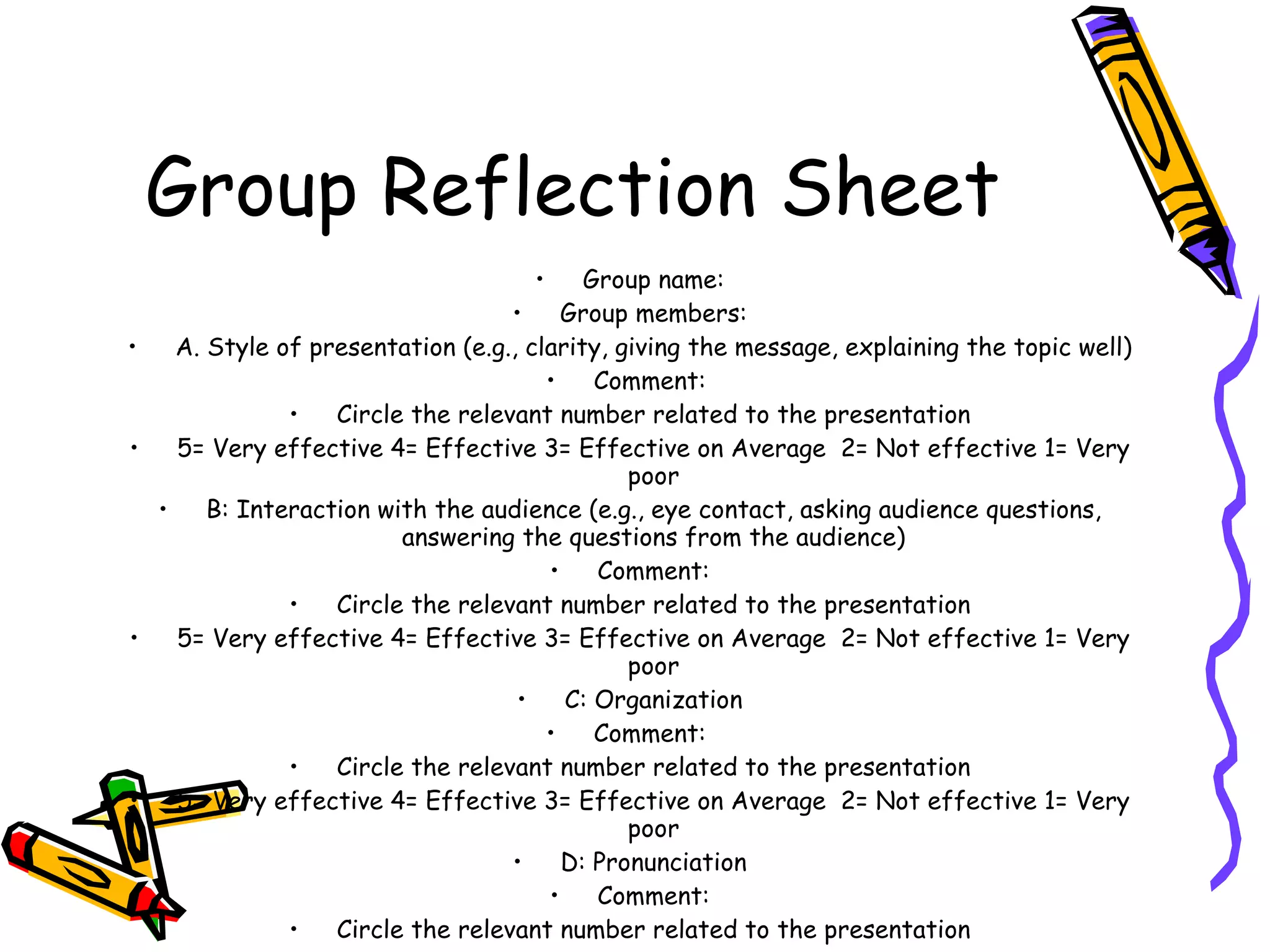Group Reflection Sheet
                                      •     Group name:
                                    •     Group members:
•     A. Style of presentation (e.g., clarity, giving the message, explaining the topic well)
                                        •    Comment:
                •   Circle the relevant number related to the presentation
•     5= Very effective 4= Effective 3= Effective on Average 2= Not effective 1= Very
                                                poor
    •    B: Interaction with the audience (e.g., eye contact, asking audience questions,
                          answering the questions from the audience)
                                        •    Comment:
                •   Circle the relevant number related to the presentation
•     5= Very effective 4= Effective 3= Effective on Average 2= Not effective 1= Very
                                                poor
                                     •    C: Organization
                                        •    Comment:
                •   Circle the relevant number related to the presentation
•     5= Very effective 4= Effective 3= Effective on Average 2= Not effective 1= Very
                                                poor
                                    •     D: Pronunciation
                                        •    Comment:
                •   Circle the relevant number related to the presentation
 