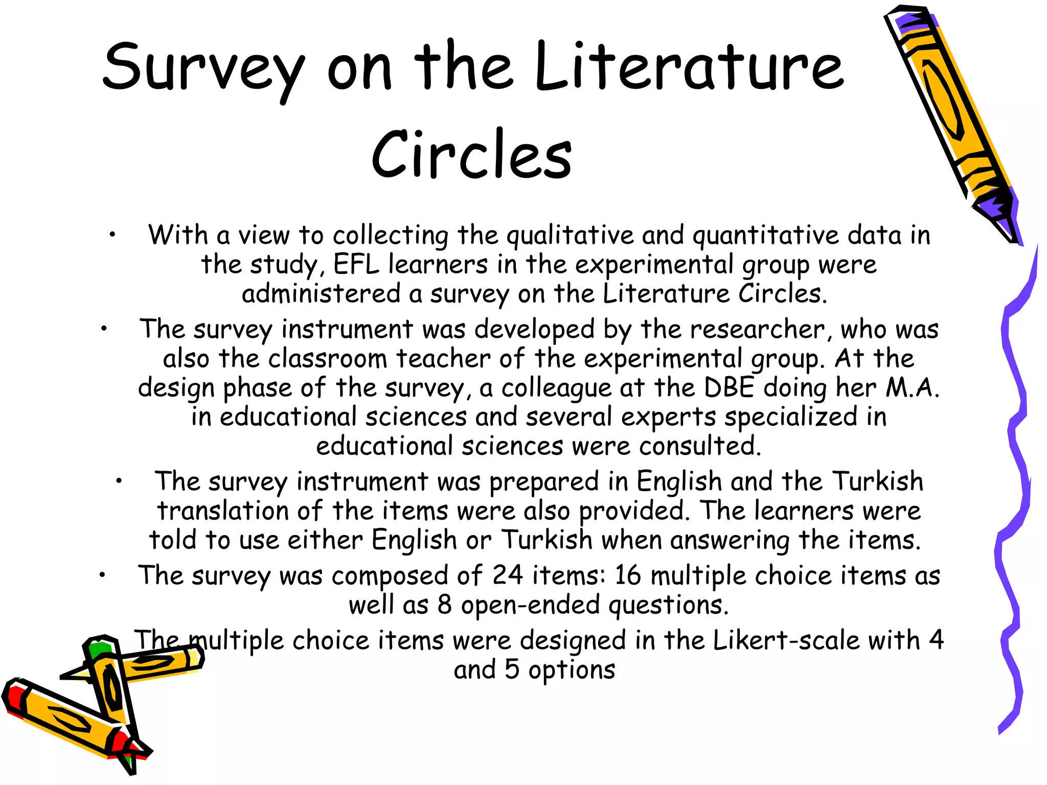 Survey on the Literature
        Circles
 •  With a view to collecting the qualitative and quantitative data in
          the study, EFL learners in the experimental group were
              administered a survey on the Literature Circles.
 • The survey instrument was developed by the researcher, who was
      also the classroom teacher of the experimental group. At the
   design phase of the survey, a colleague at the DBE doing her M.A.
         in educational sciences and several experts specialized in
                   educational sciences were consulted.
  • The survey instrument was prepared in English and the Turkish
     translation of the items were also provided. The learners were
    told to use either English or Turkish when answering the items.
• The survey was composed of 24 items: 16 multiple choice items as
                      well as 8 open-ended questions.
• The multiple choice items were designed in the Likert-scale with 4
                               and 5 options
 