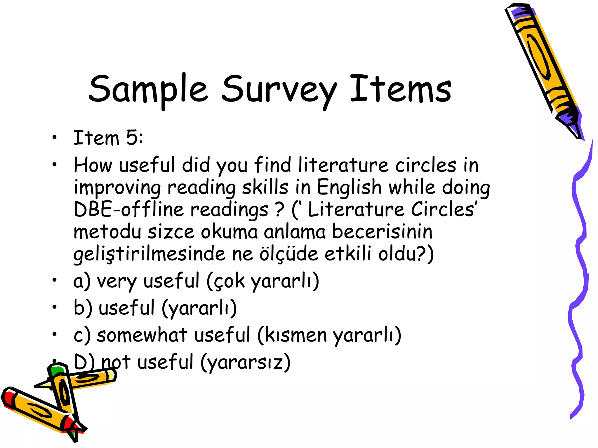 Sample Survey Items
• Item 5:
• How useful did you find literature circles in
  improving reading skills in English while doing
  DBE-offline readings ? (‘ Literature Circles’
  metodu sizce okuma anlama becerisinin
  geliştirilmesinde ne ölçüde etkili oldu?)
• a) very useful (çok yararlı)
• b) useful (yararlı)
• c) somewhat useful (kısmen yararlı)
• D) not useful (yararsız)
 