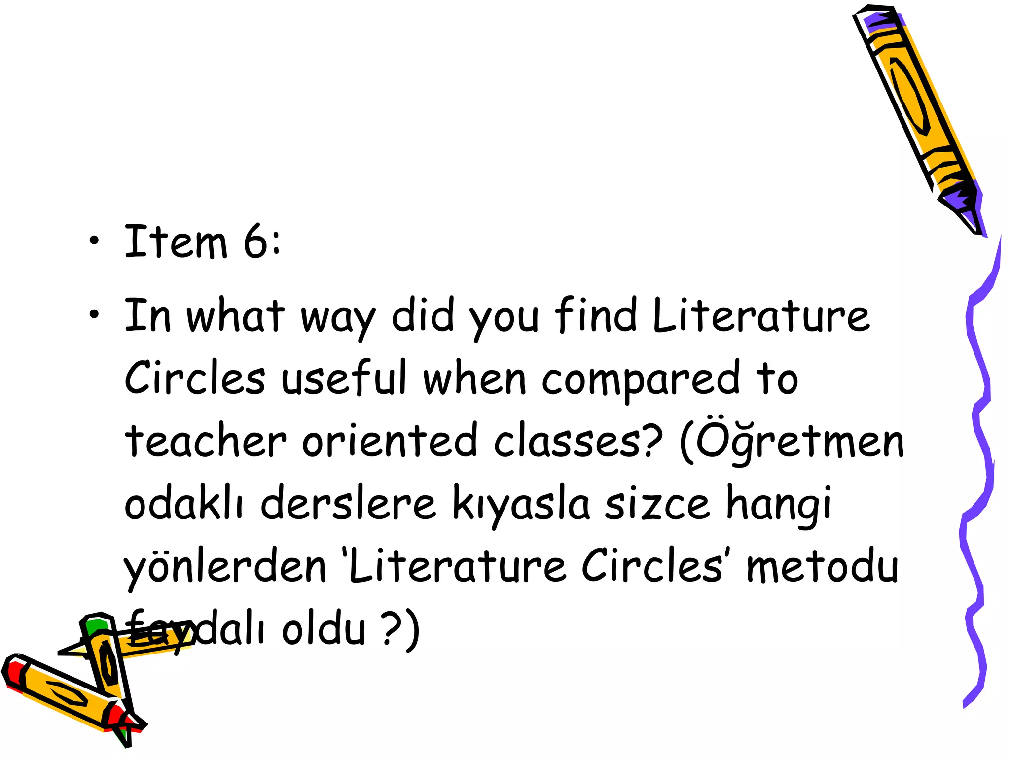 • Item 6:
• In what way did you find Literature
  Circles useful when compared to
  teacher oriented classes? (Öğretmen
  odaklı derslere kıyasla sizce hangi
  yönlerden ‘Literature Circles’ metodu
  faydalı oldu ?)
 