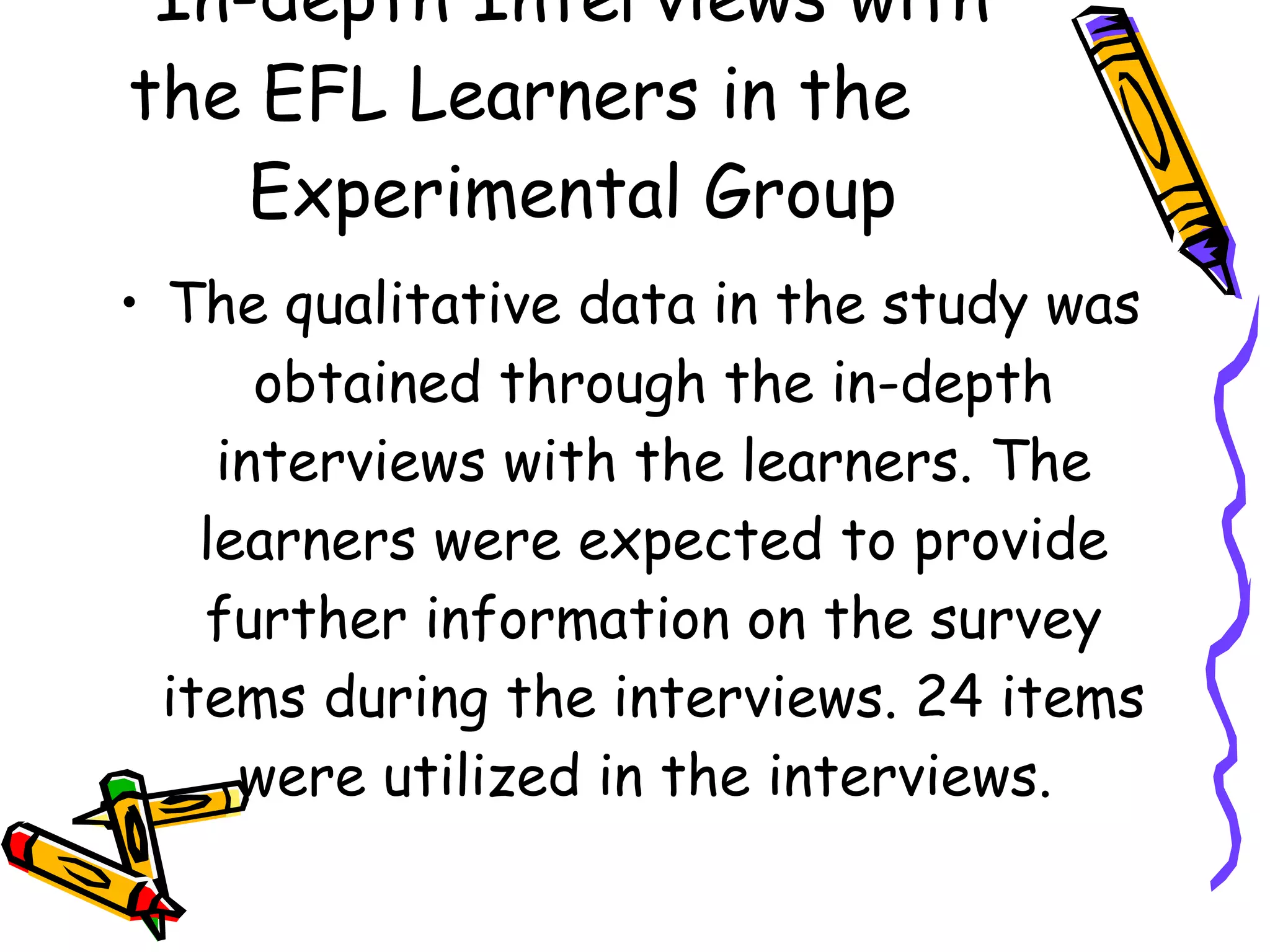 In-depth Interviews with
the EFL Learners in the
    Experimental Group
• The qualitative data in the study was
       obtained through the in-depth
     interviews with the learners. The
    learners were expected to provide
    further information on the survey
  items during the interviews. 24 items
      were utilized in the interviews.
 
