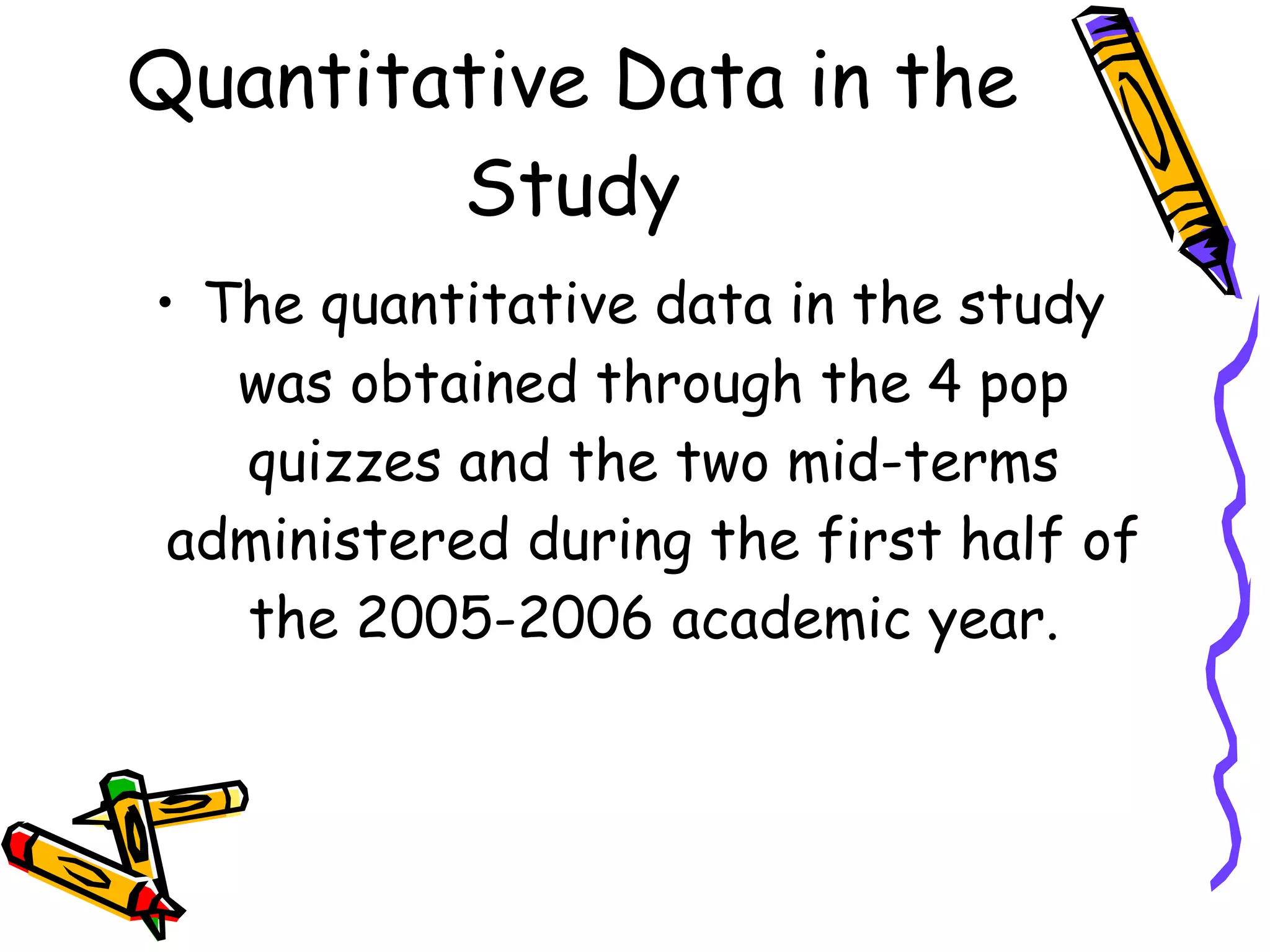 Quantitative Data in the
        Study
• The quantitative data in the study
   was obtained through the 4 pop
   quizzes and the two mid-terms
 administered during the first half of
   the 2005-2006 academic year.
 