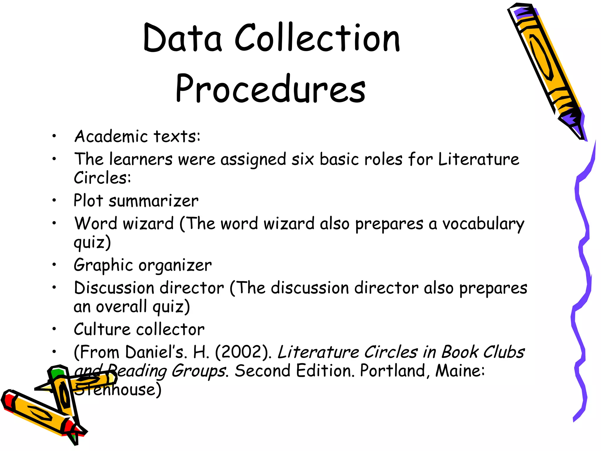 Data Collection
            Procedures
• Academic texts:
• The learners were assigned six basic roles for Literature
  Circles:
• Plot summarizer
• Word wizard (The word wizard also prepares a vocabulary
  quiz)
• Graphic organizer
• Discussion director (The discussion director also prepares
  an overall quiz)
• Culture collector
• (From Daniel’s. H. (2002). Literature Circles in Book Clubs
  and Reading Groups. Second Edition. Portland, Maine:
  Stenhouse)
 