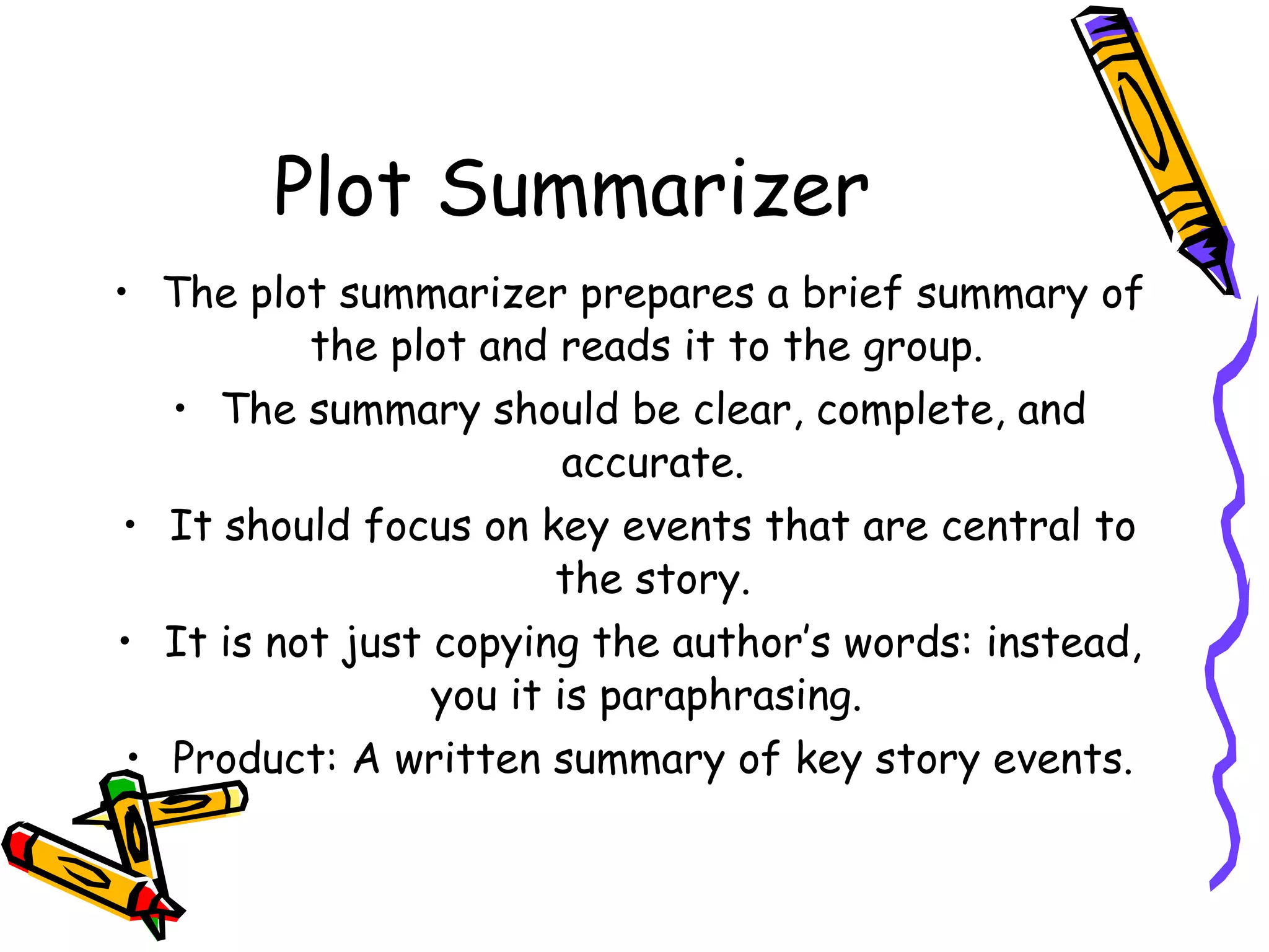 Plot Summarizer
• The plot summarizer prepares a brief summary of
          the plot and reads it to the group.
   • The summary should be clear, complete, and
                         accurate.
 • It should focus on key events that are central to
                        the story.
• It is not just copying the author’s words: instead,
                 you it is paraphrasing.
 • Product: A written summary of key story events.
 