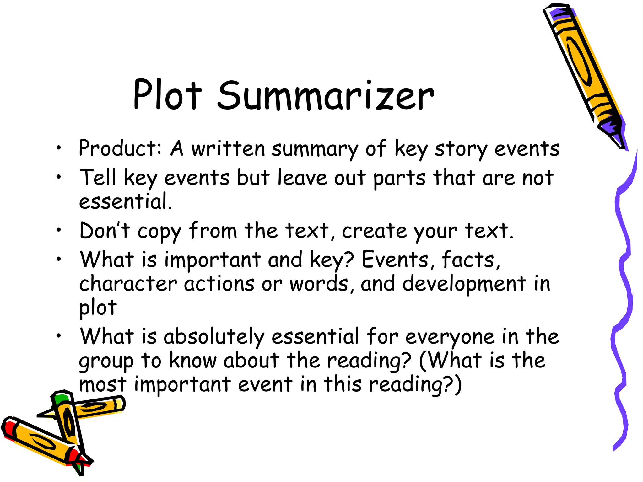 Plot Summarizer
• Product: A written summary of key story events
• Tell key events but leave out parts that are not
  essential.
• Don’t copy from the text, create your text.
• What is important and key? Events, facts,
  character actions or words, and development in
  plot
• What is absolutely essential for everyone in the
  group to know about the reading? (What is the
  most important event in this reading?)
 