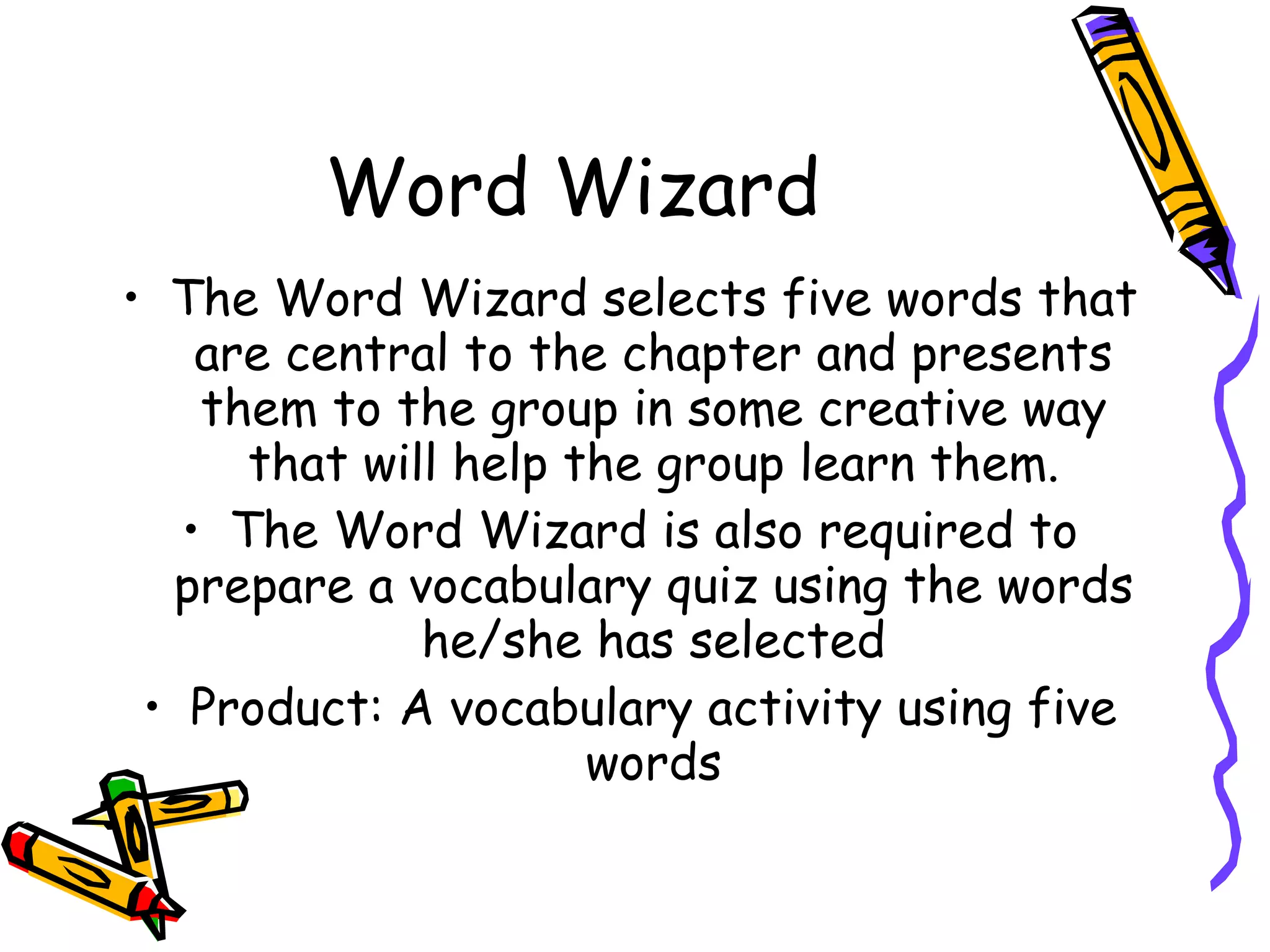 Word Wizard
• The Word Wizard selects five words that
    are central to the chapter and presents
    them to the group in some creative way
      that will help the group learn them.
   • The Word Wizard is also required to
  prepare a vocabulary quiz using the words
              he/she has selected
 • Product: A vocabulary activity using five
                      words
 