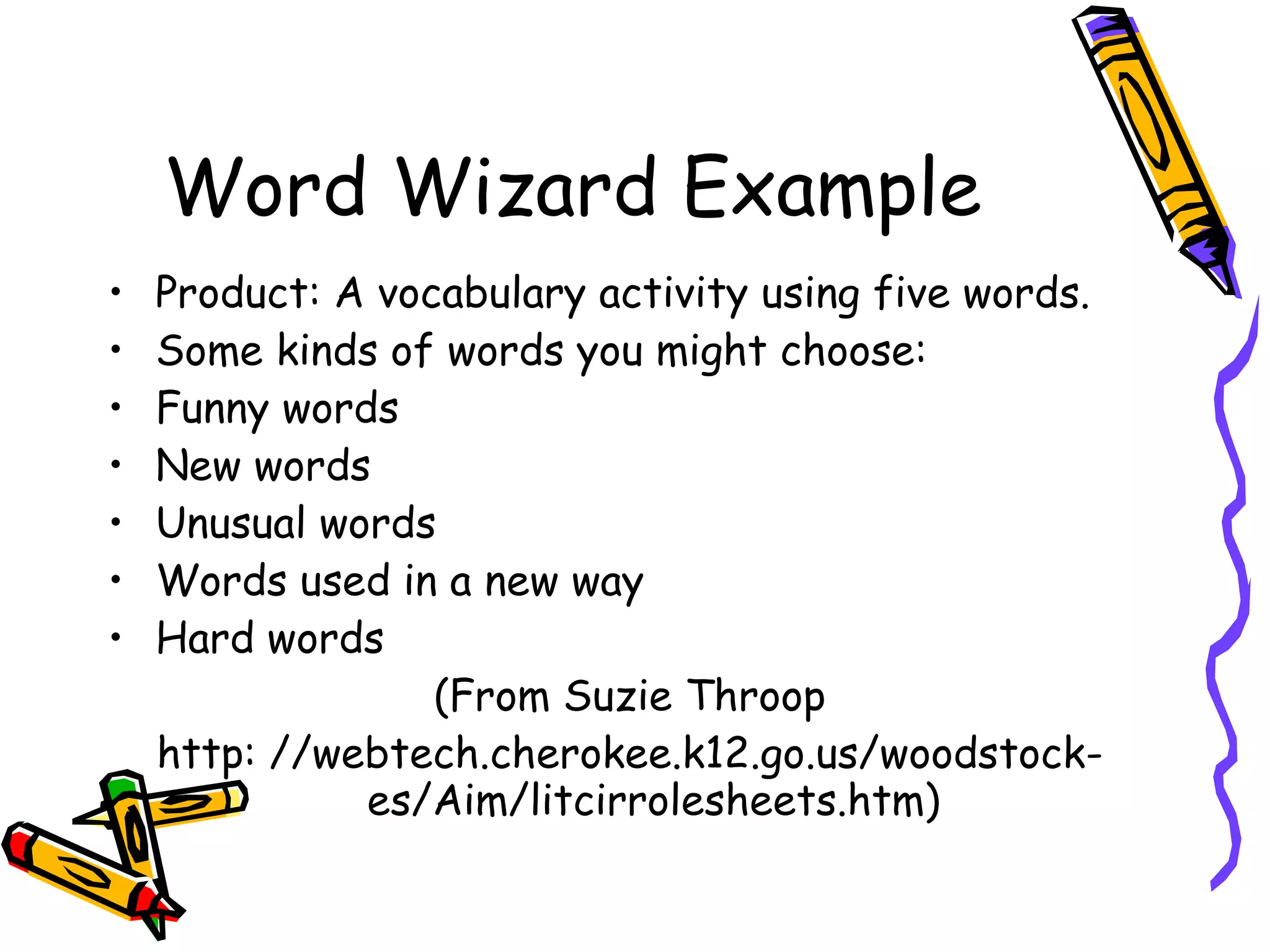 Word Wizard Example
•   Product: A vocabulary activity using five words.
•   Some kinds of words you might choose:
•   Funny words
•   New words
•   Unusual words
•   Words used in a new way
•   Hard words
                  (From Suzie Throop
    http: //webtech.cherokee.k12.go.us/woodstock-
              es/Aim/litcirrolesheets.htm)
 