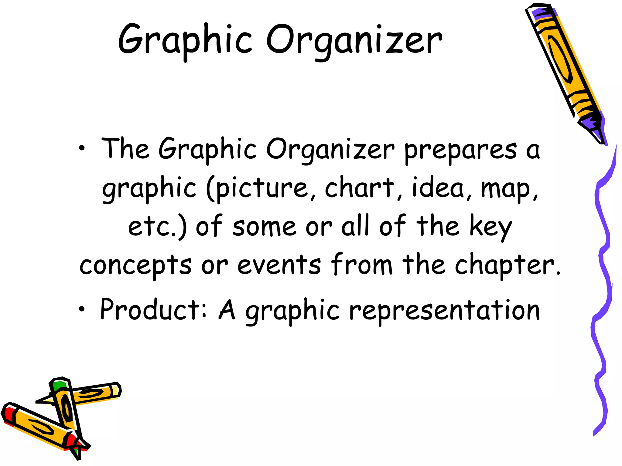 Graphic Organizer

• The Graphic Organizer prepares a
  graphic (picture, chart, idea, map,
    etc.) of some or all of the key
concepts or events from the chapter.
• Product: A graphic representation
 