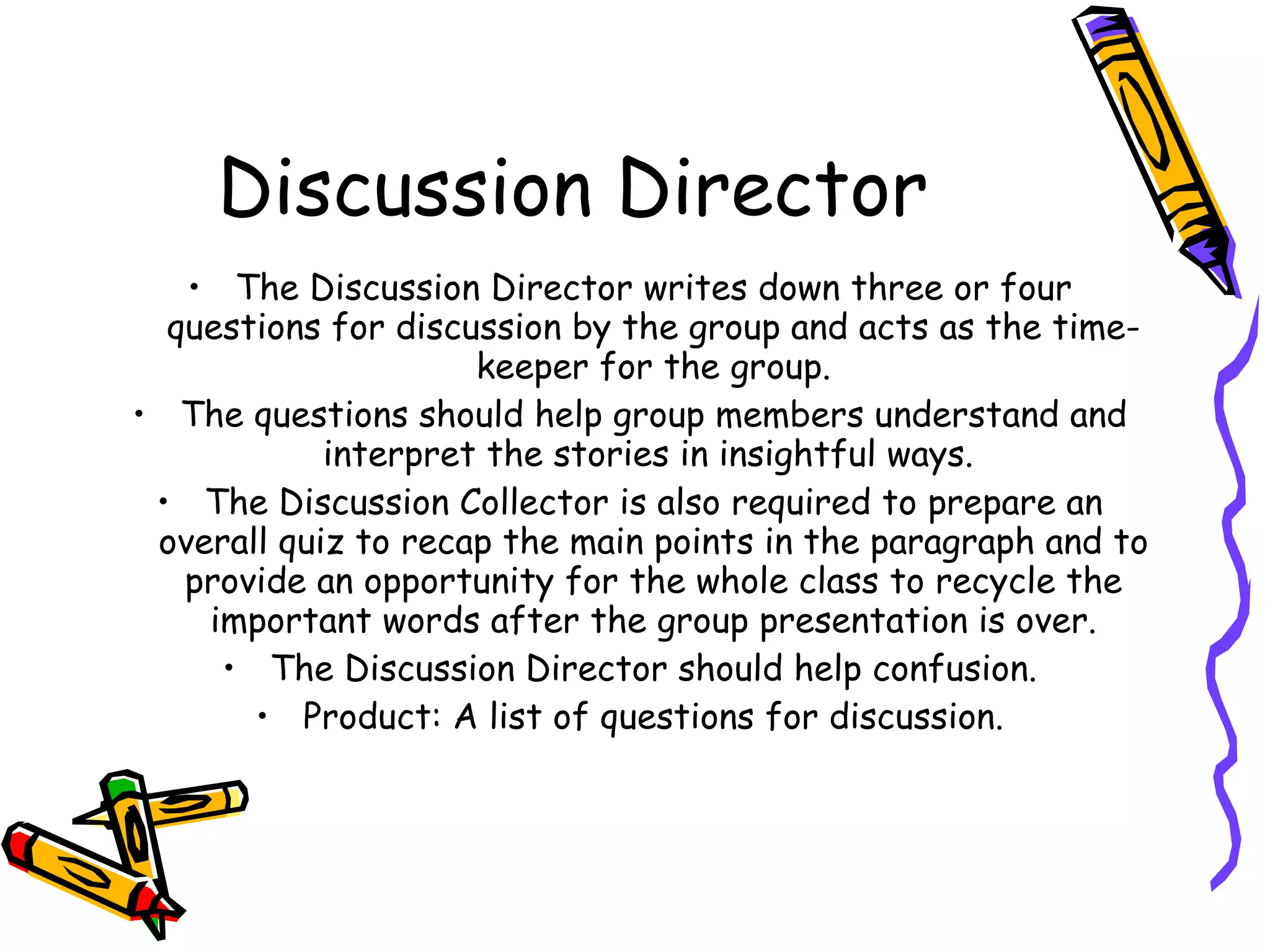 Discussion Director
   • The Discussion Director writes down three or four
  questions for discussion by the group and acts as the time-
                     keeper for the group.
• The questions should help group members understand and
            interpret the stories in insightful ways.
 • The Discussion Collector is also required to prepare an
 overall quiz to recap the main points in the paragraph and to
   provide an opportunity for the whole class to recycle the
    important words after the group presentation is over.
     • The Discussion Director should help confusion.
       • Product: A list of questions for discussion.
 
