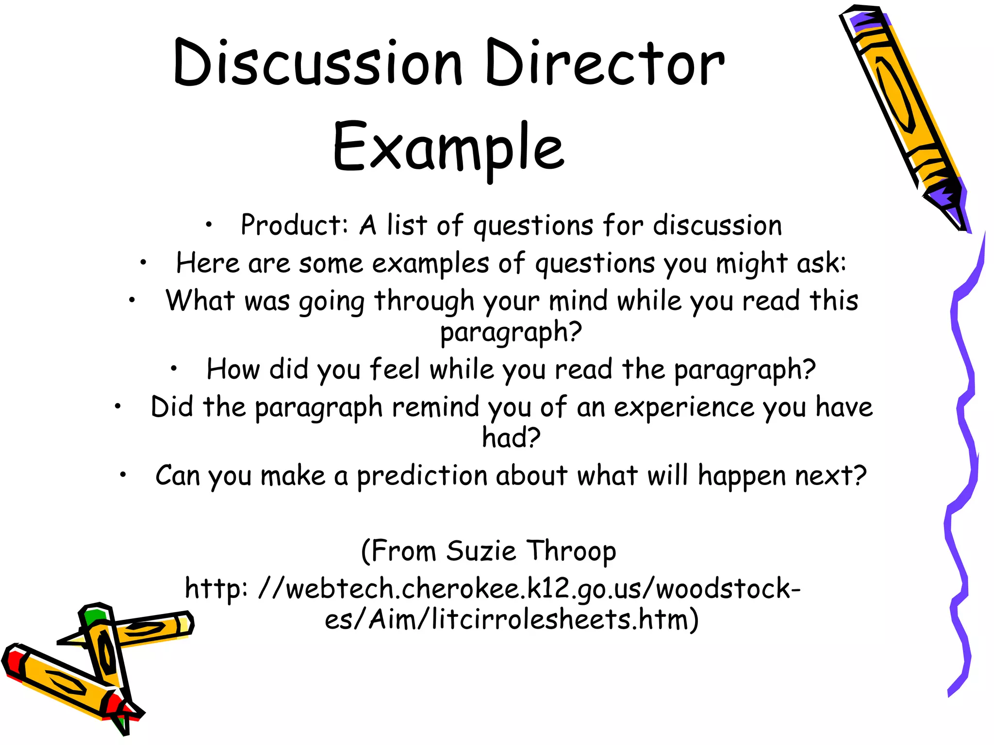 Discussion Director
         Example
      • Product: A list of questions for discussion
  • Here are some examples of questions you might ask:
 • What was going through your mind while you read this
                        paragraph?
    • How did you feel while you read the paragraph?
• Did the paragraph remind you of an experience you have
                            had?
• Can you make a prediction about what will happen next?

                  (From Suzie Throop
     http: //webtech.cherokee.k12.go.us/woodstock-
               es/Aim/litcirrolesheets.htm)
 