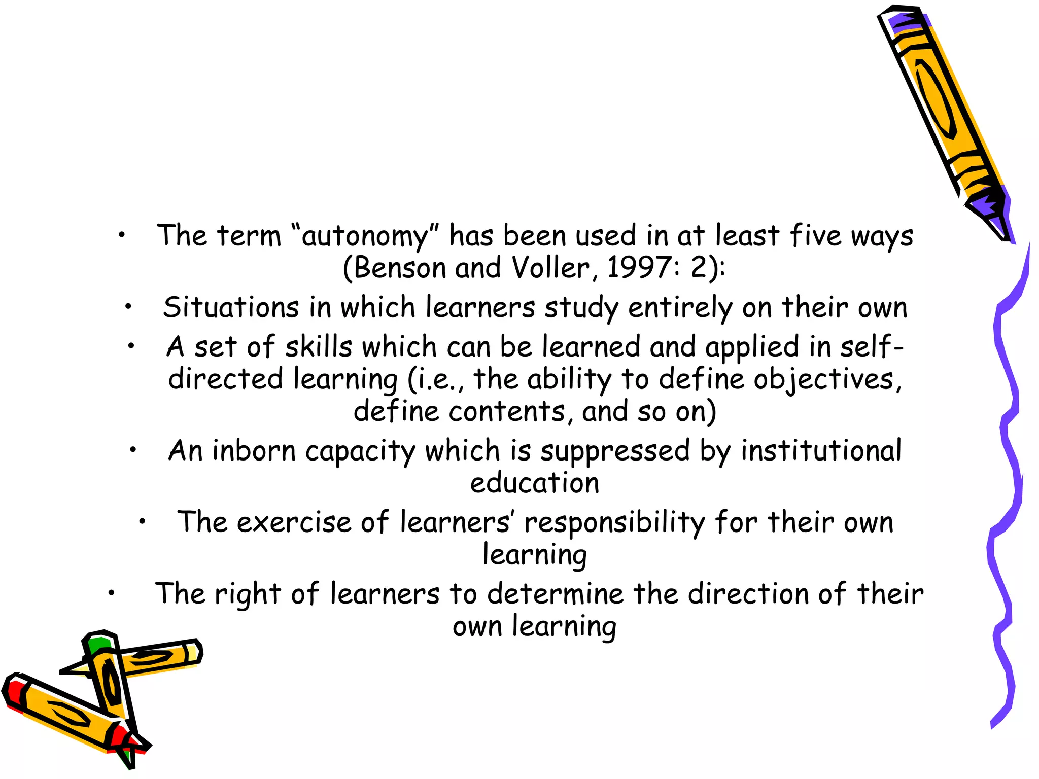 • The term “autonomy” has been used in at least five ways
                  (Benson and Voller, 1997: 2):
  • Situations in which learners study entirely on their own
  • A set of skills which can be learned and applied in self-
     directed learning (i.e., the ability to define objectives,
                   define contents, and so on)
  • An inborn capacity which is suppressed by institutional
                              education
   • The exercise of learners’ responsibility for their own
                               learning
• The right of learners to determine the direction of their
                           own learning
 