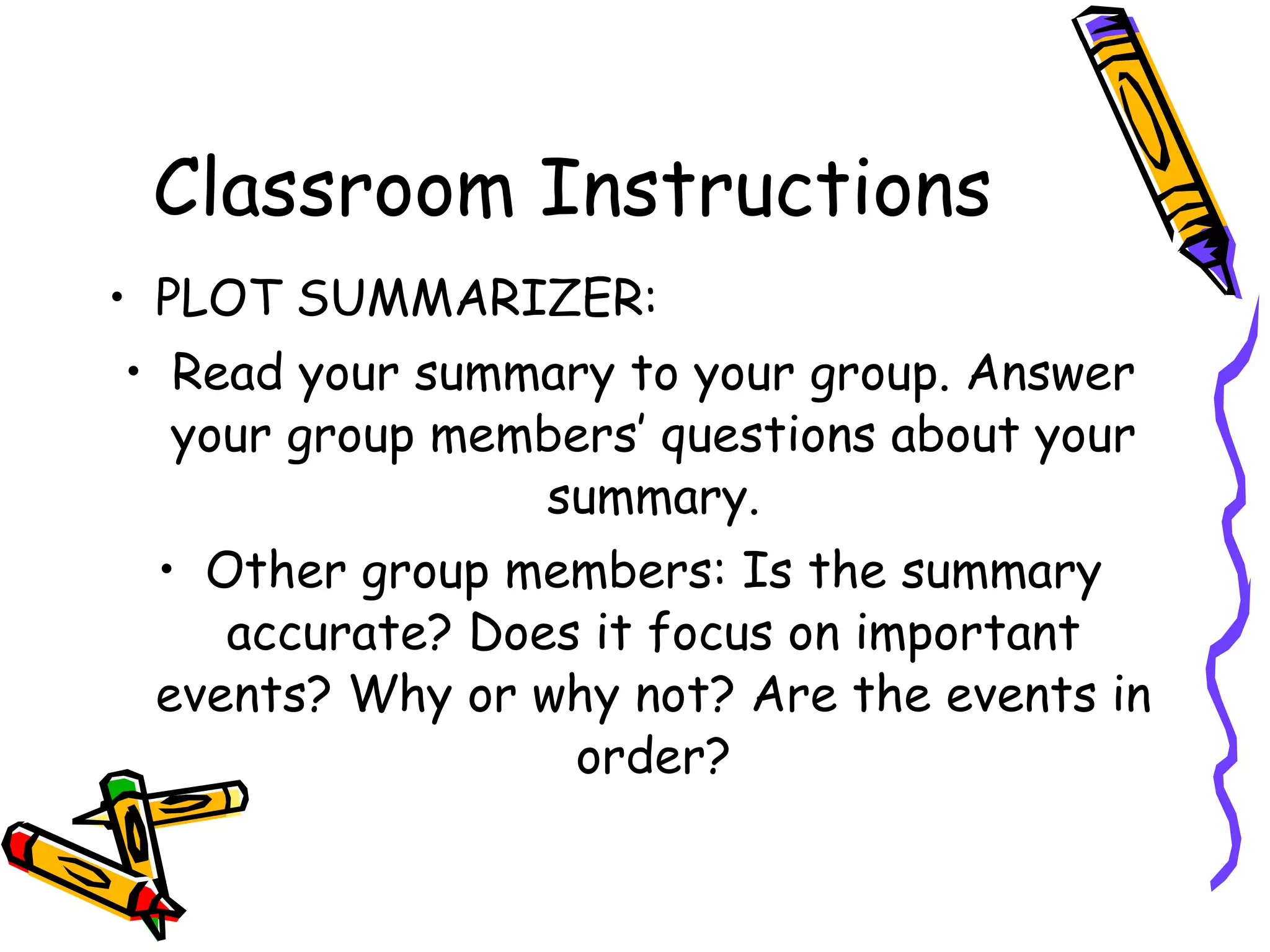 Classroom Instructions
• PLOT SUMMARIZER:
 • Read your summary to your group. Answer
   your group members’ questions about your
                  summary.
  • Other group members: Is the summary
     accurate? Does it focus on important
  events? Why or why not? Are the events in
                   order?
 