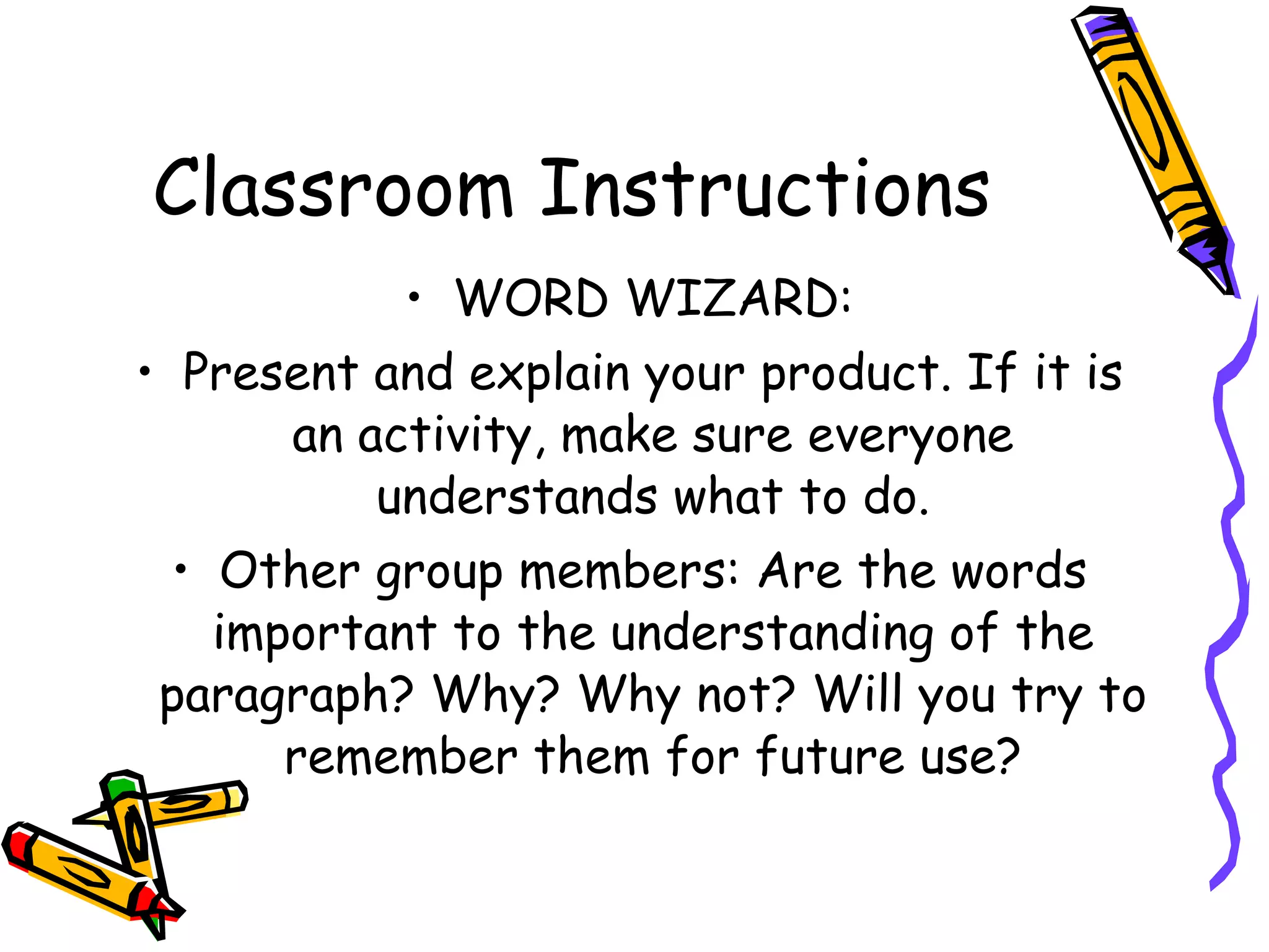 Classroom Instructions
            • WORD WIZARD:
• Present and explain your product. If it is
       an activity, make sure everyone
           understands what to do.
  • Other group members: Are the words
    important to the understanding of the
 paragraph? Why? Why not? Will you try to
       remember them for future use?
 