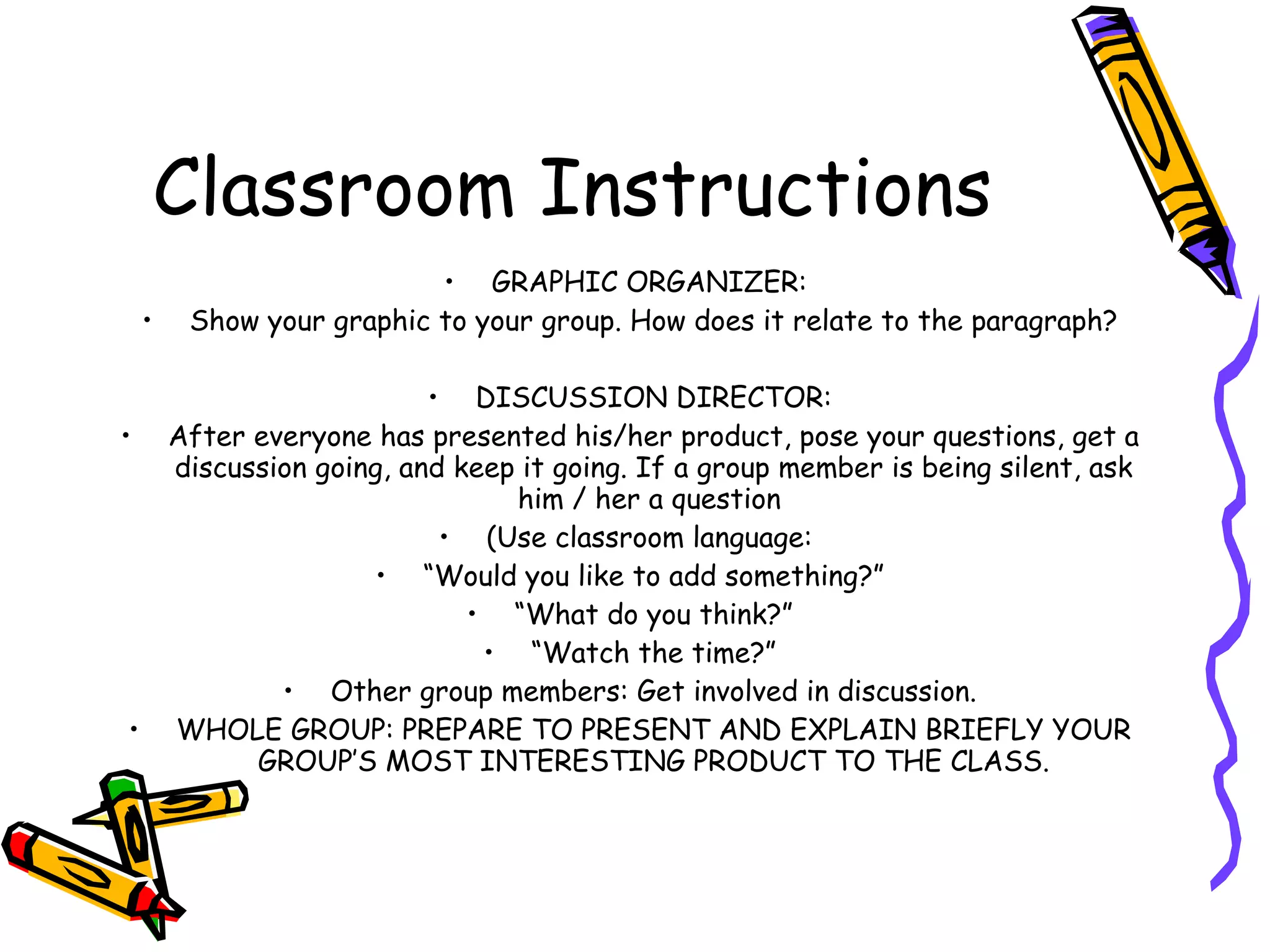 Classroom Instructions
                           • GRAPHIC ORGANIZER:
    •    Show your graphic to your group. How does it relate to the paragraph?

                            • DISCUSSION DIRECTOR:
•       After everyone has presented his/her product, pose your questions, get a
        discussion going, and keep it going. If a group member is being silent, ask
                                  him / her a question
                             • (Use classroom language:
                        • “Would you like to add something?”
                               • “What do you think?”
                                • “Watch the time?”
                • Other group members: Get involved in discussion.
•       WHOLE GROUP: PREPARE TO PRESENT AND EXPLAIN BRIEFLY YOUR
              GROUP’S MOST INTERESTING PRODUCT TO THE CLASS.
 