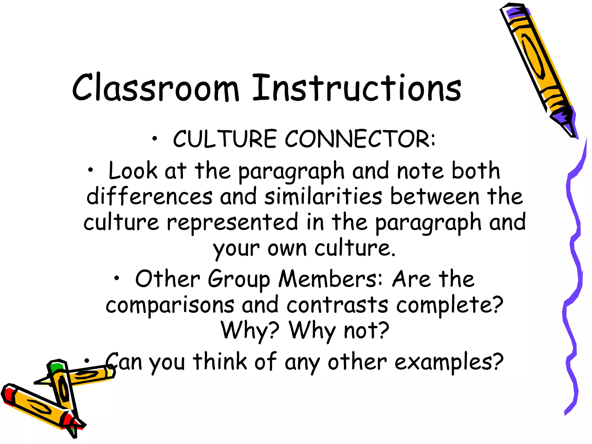 Classroom Instructions
      • CULTURE CONNECTOR:
• Look at the paragraph and note both
differences and similarities between the
culture represented in the paragraph and
            your own culture.
   • Other Group Members: Are the
  comparisons and contrasts complete?
            Why? Why not?
• Can you think of any other examples?
 