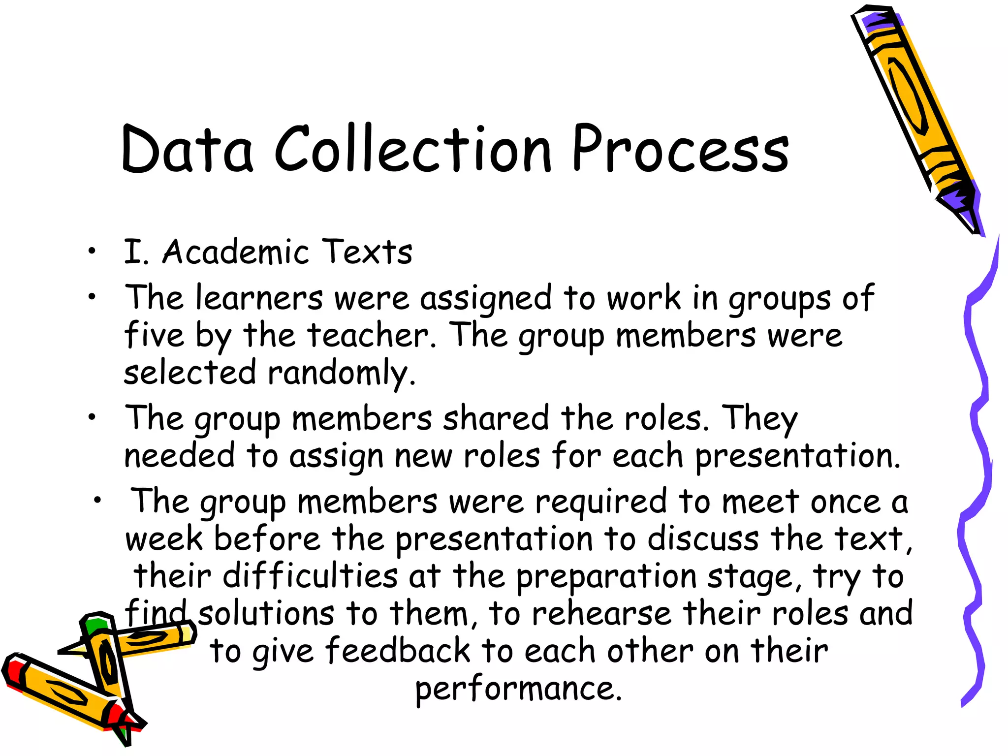 Data Collection Process
• I. Academic Texts
• The learners were assigned to work in groups of
  five by the teacher. The group members were
  selected randomly.
• The group members shared the roles. They
  needed to assign new roles for each presentation.
• The group members were required to meet once a
  week before the presentation to discuss the text,
   their difficulties at the preparation stage, try to
  find solutions to them, to rehearse their roles and
        to give feedback to each other on their
                      performance.
 