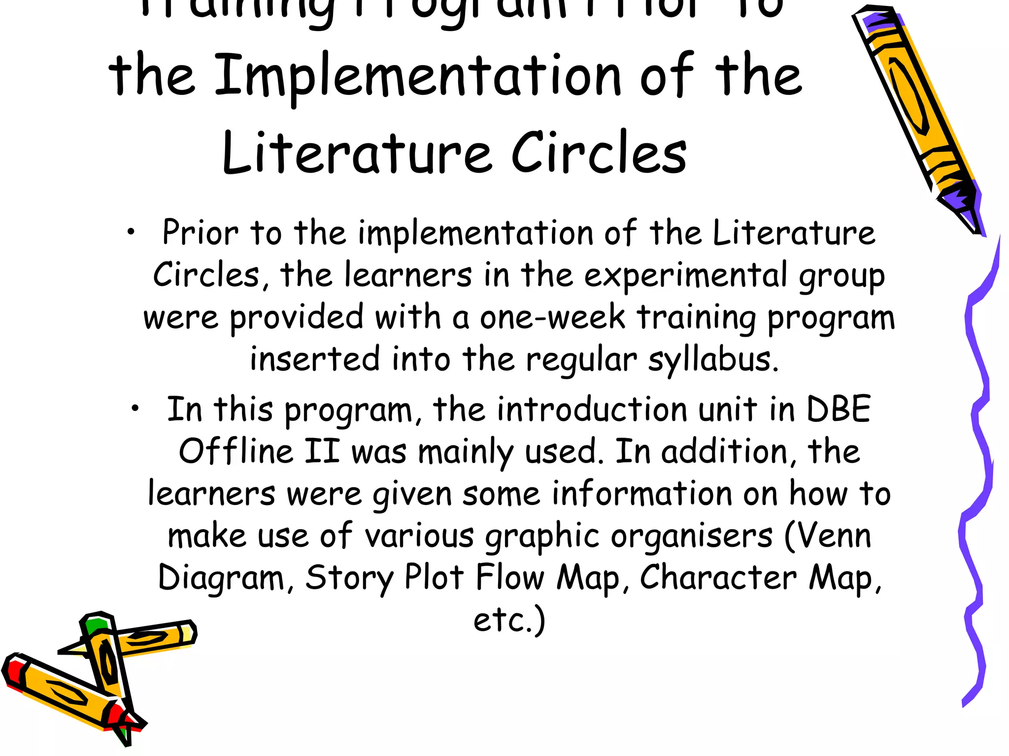 Training Program Prior to
the Implementation of the
    Literature Circles
• Prior to the implementation of the Literature
  Circles, the learners in the experimental group
 were provided with a one-week training program
        inserted into the regular syllabus.
• In this program, the introduction unit in DBE
    Offline II was mainly used. In addition, the
 learners were given some information on how to
   make use of various graphic organisers (Venn
  Diagram, Story Plot Flow Map, Character Map,
                       etc.)
 