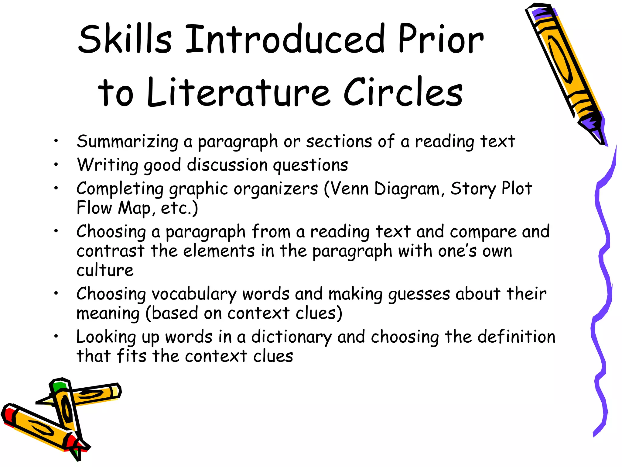 Skills Introduced Prior
   to Literature Circles
• Summarizing a paragraph or sections of a reading text
• Writing good discussion questions
• Completing graphic organizers (Venn Diagram, Story Plot
  Flow Map, etc.)
• Choosing a paragraph from a reading text and compare and
  contrast the elements in the paragraph with one’s own
  culture
• Choosing vocabulary words and making guesses about their
  meaning (based on context clues)
• Looking up words in a dictionary and choosing the definition
  that fits the context clues
 