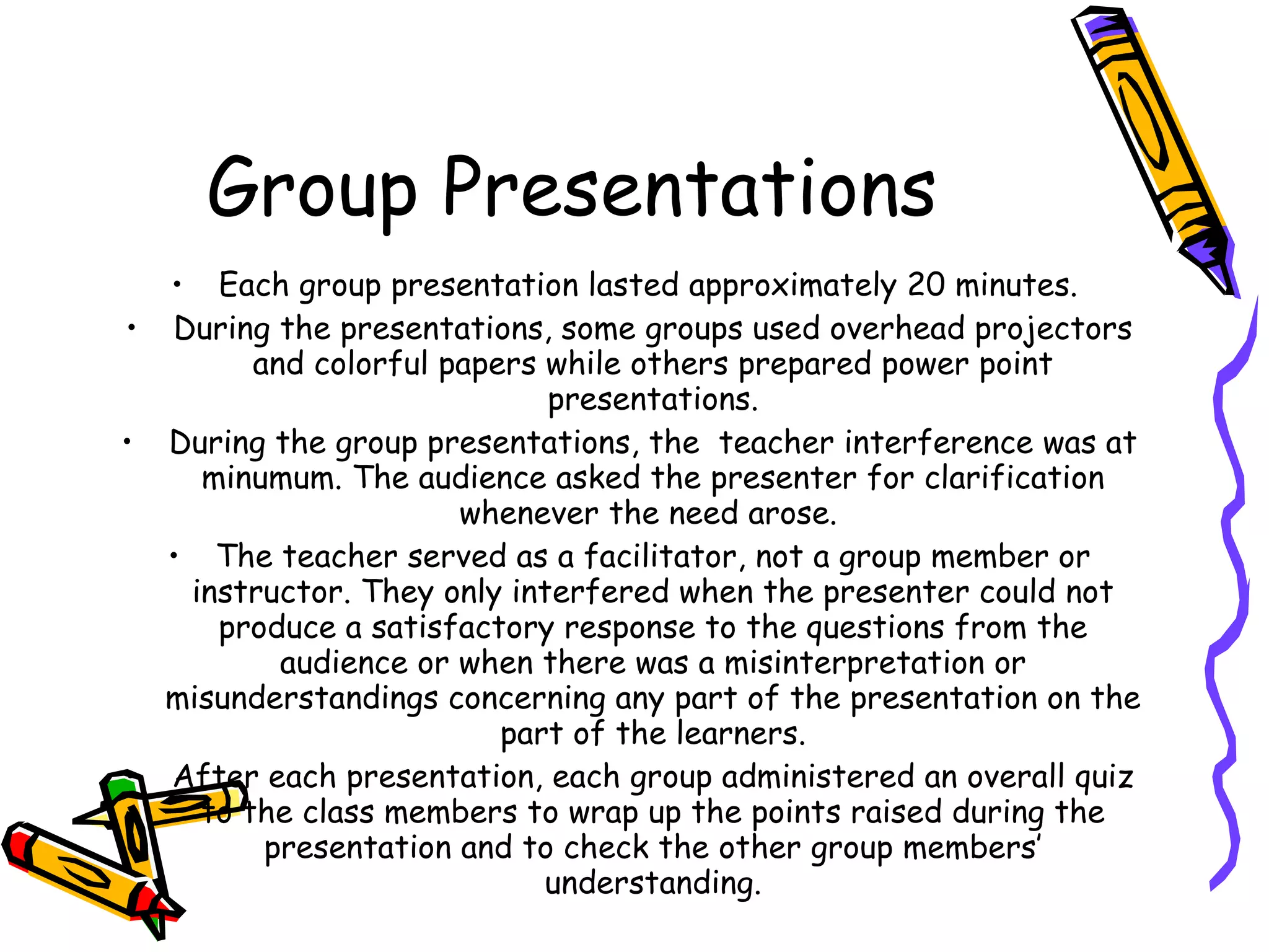 Group Presentations
  • Each group presentation lasted approximately 20 minutes.
• During the presentations, some groups used overhead projectors
        and colorful papers while others prepared power point
                            presentations.
• During the group presentations, the teacher interference was at
    minumum. The audience asked the presenter for clarification
                      whenever the need arose.
  • The teacher served as a facilitator, not a group member or
   instructor. They only interfered when the presenter could not
     produce a satisfactory response to the questions from the
          audience or when there was a misinterpretation or
  misunderstandings concerning any part of the presentation on the
                         part of the learners.
• After each presentation, each group administered an overall quiz
    to the class members to wrap up the points raised during the
         presentation and to check the other group members’
                            understanding.
 