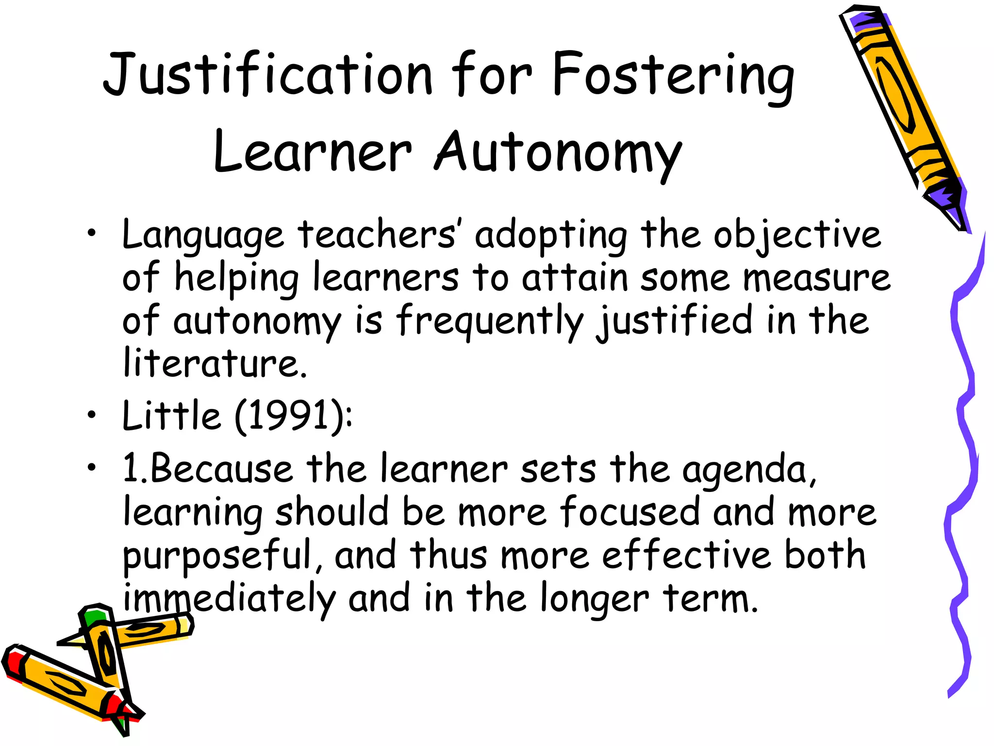 Justification for Fostering
    Learner Autonomy
• Language teachers’ adopting the objective
  of helping learners to attain some measure
  of autonomy is frequently justified in the
  literature.
• Little (1991):
• 1.Because the learner sets the agenda,
  learning should be more focused and more
  purposeful, and thus more effective both
  immediately and in the longer term.
 