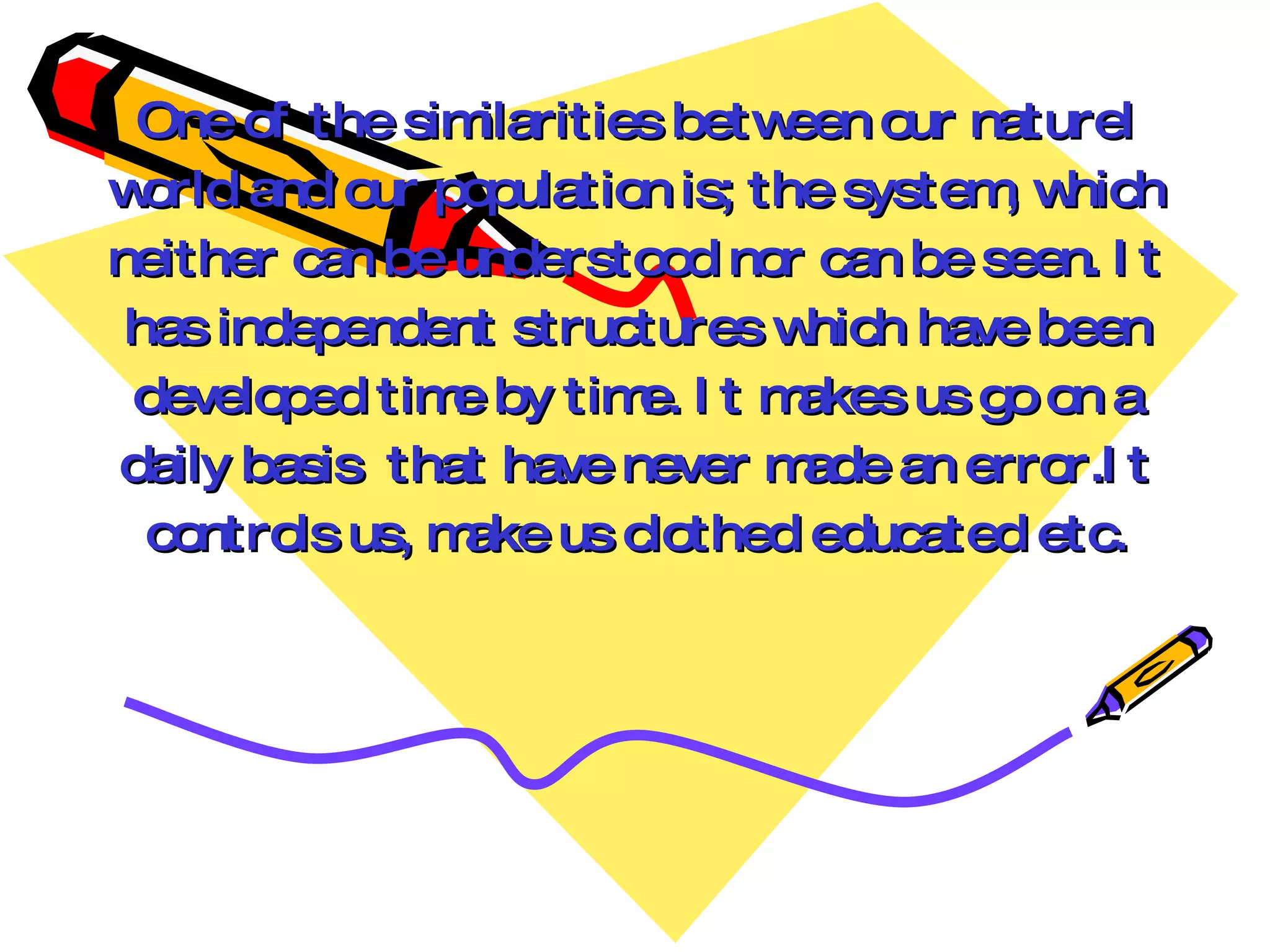 One of the sim  ilarities between our naturel
w orld and our population is; the system w
                                         , hich
neither can be understood nor can be seen. I t
 has independent structures w   hich have been
 developed tim by tim I t m
                e        e.     akes us g on a
                                         o
daily basis that have never m   ade an error.I t
  controls us, make us clothed educated etc.
 