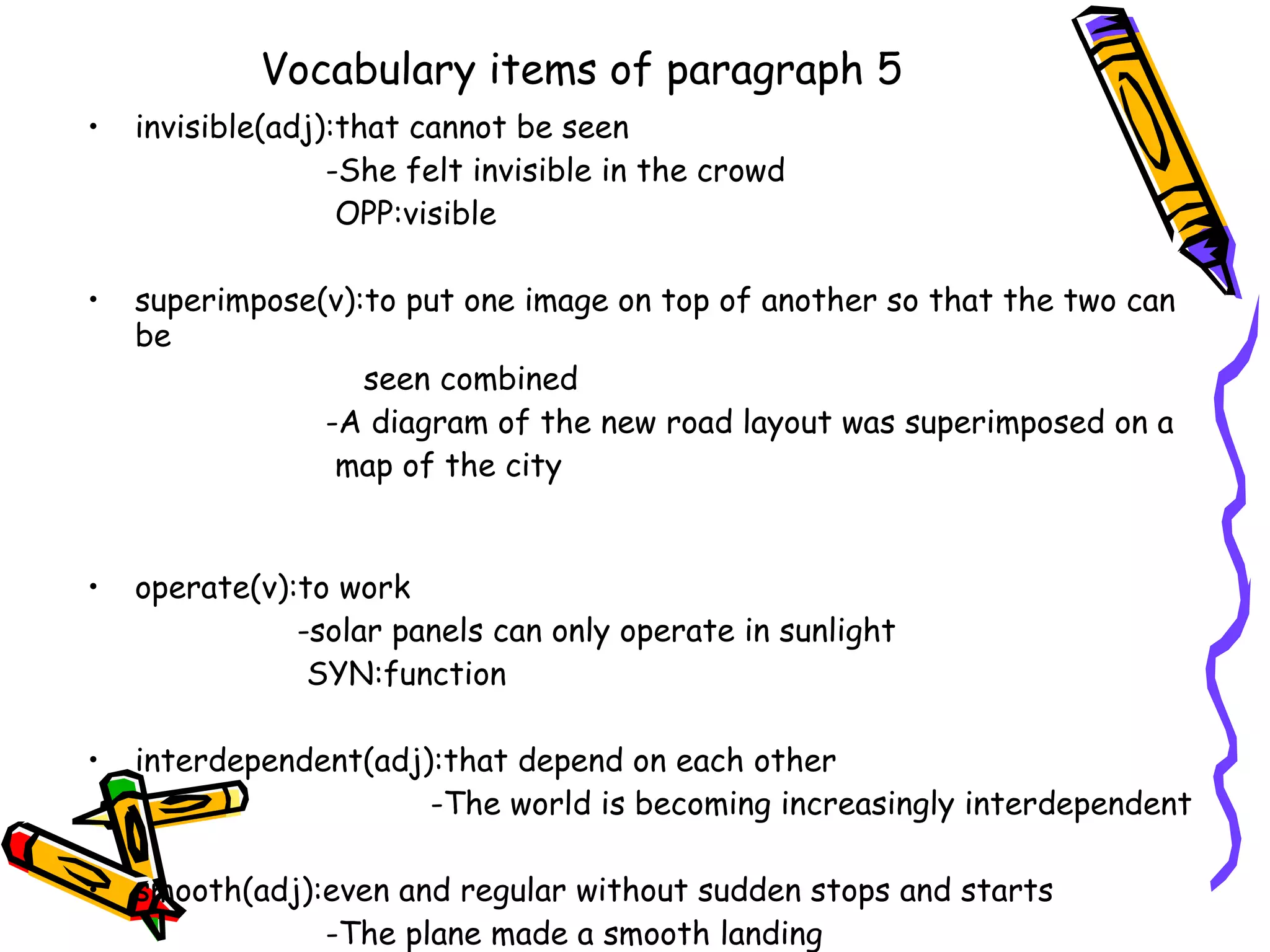 Vocabulary items of paragraph 5
•   invisible(adj):that cannot be seen
                  -She felt invisible in the crowd
                   OPP:visible

•   superimpose(v):to put one image on top of another so that the two can
    be
                   seen combined
                -A diagram of the new road layout was superimposed on a
                 map of the city


•   operate(v):to work
               -solar panels can only operate in sunlight
                SYN:function

•   interdependent(adj):that depend on each other
                       -The world is becoming increasingly interdependent

•   smooth(adj):even and regular without sudden stops and starts
                -The plane made a smooth landing
 