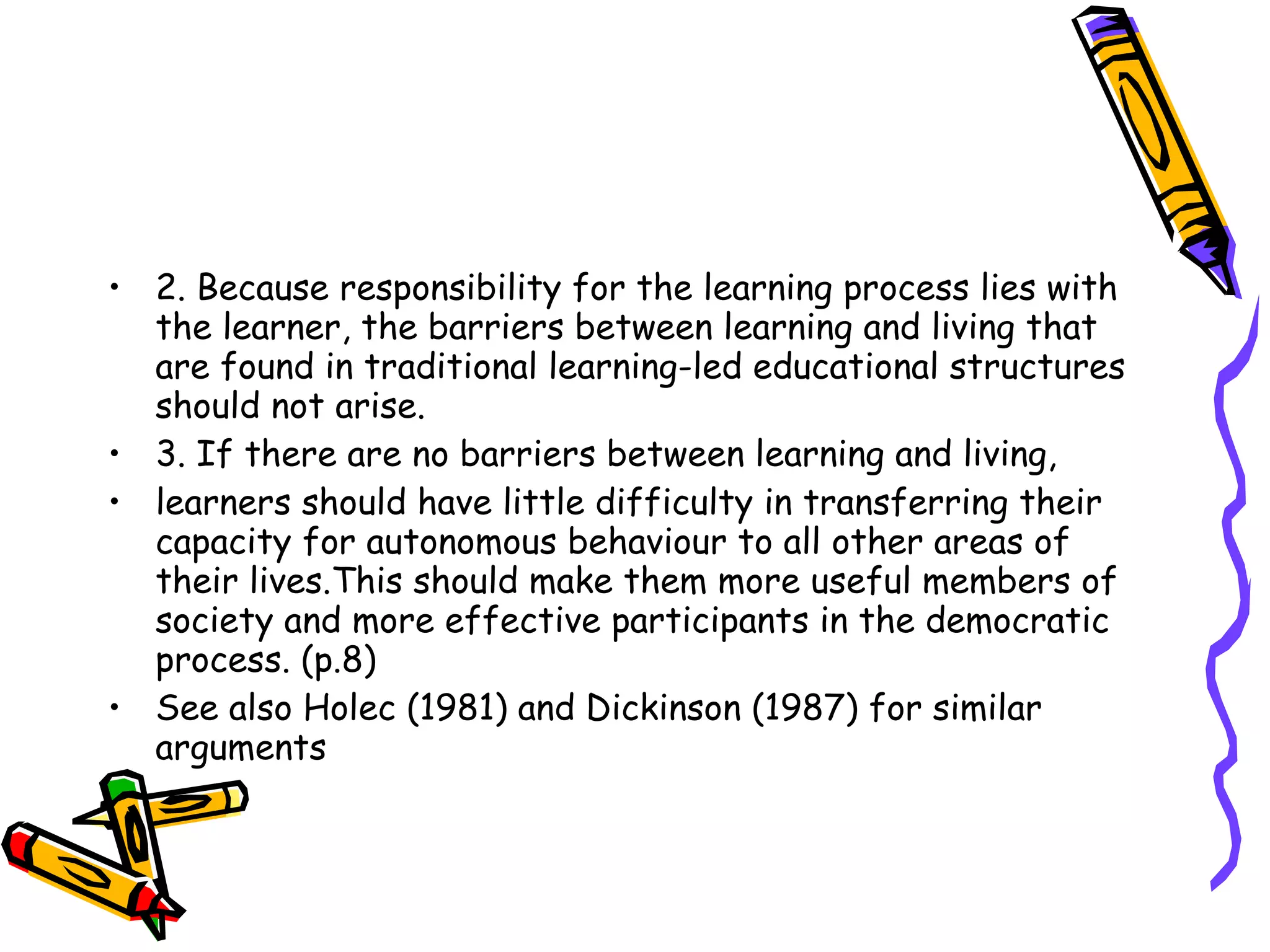 • 2. Because responsibility for the learning process lies with
  the learner, the barriers between learning and living that
  are found in traditional learning-led educational structures
  should not arise.
• 3. If there are no barriers between learning and living,
• learners should have little difficulty in transferring their
  capacity for autonomous behaviour to all other areas of
  their lives.This should make them more useful members of
  society and more effective participants in the democratic
  process. (p.8)
• See also Holec (1981) and Dickinson (1987) for similar
  arguments
 