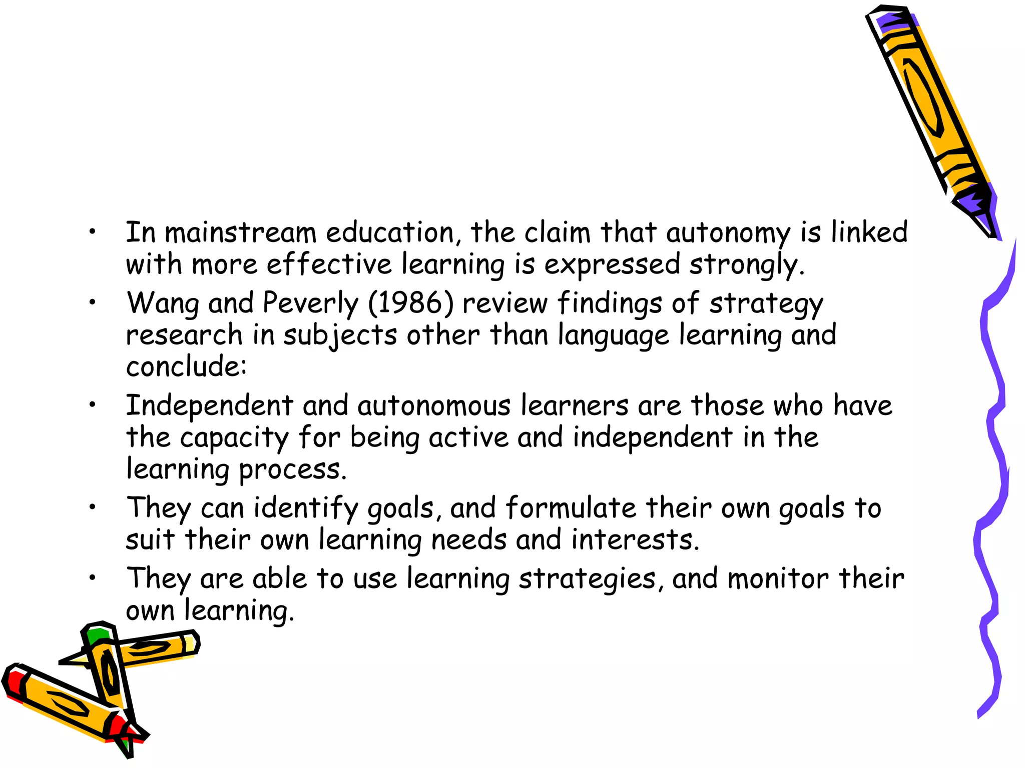 • In mainstream education, the claim that autonomy is linked
  with more effective learning is expressed strongly.
• Wang and Peverly (1986) review findings of strategy
  research in subjects other than language learning and
  conclude:
• Independent and autonomous learners are those who have
  the capacity for being active and independent in the
  learning process.
• They can identify goals, and formulate their own goals to
  suit their own learning needs and interests.
• They are able to use learning strategies, and monitor their
  own learning.
 