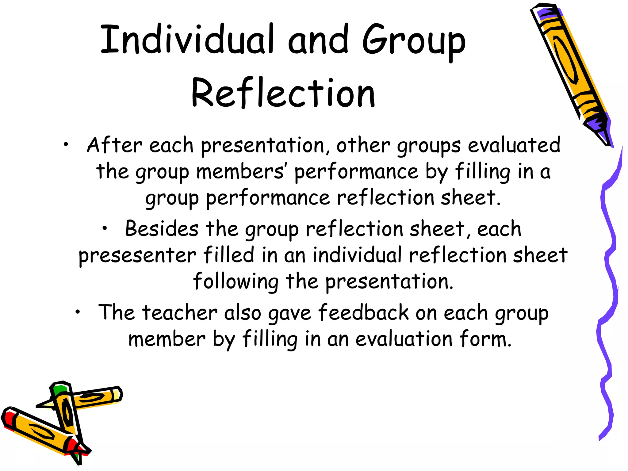Individual and Group
        Reflection
• After each presentation, other groups evaluated
    the group members’ performance by filling in a
         group performance reflection sheet.
     • Besides the group reflection sheet, each
  presesenter filled in an individual reflection sheet
             following the presentation.
 • The teacher also gave feedback on each group
       member by filling in an evaluation form.
 