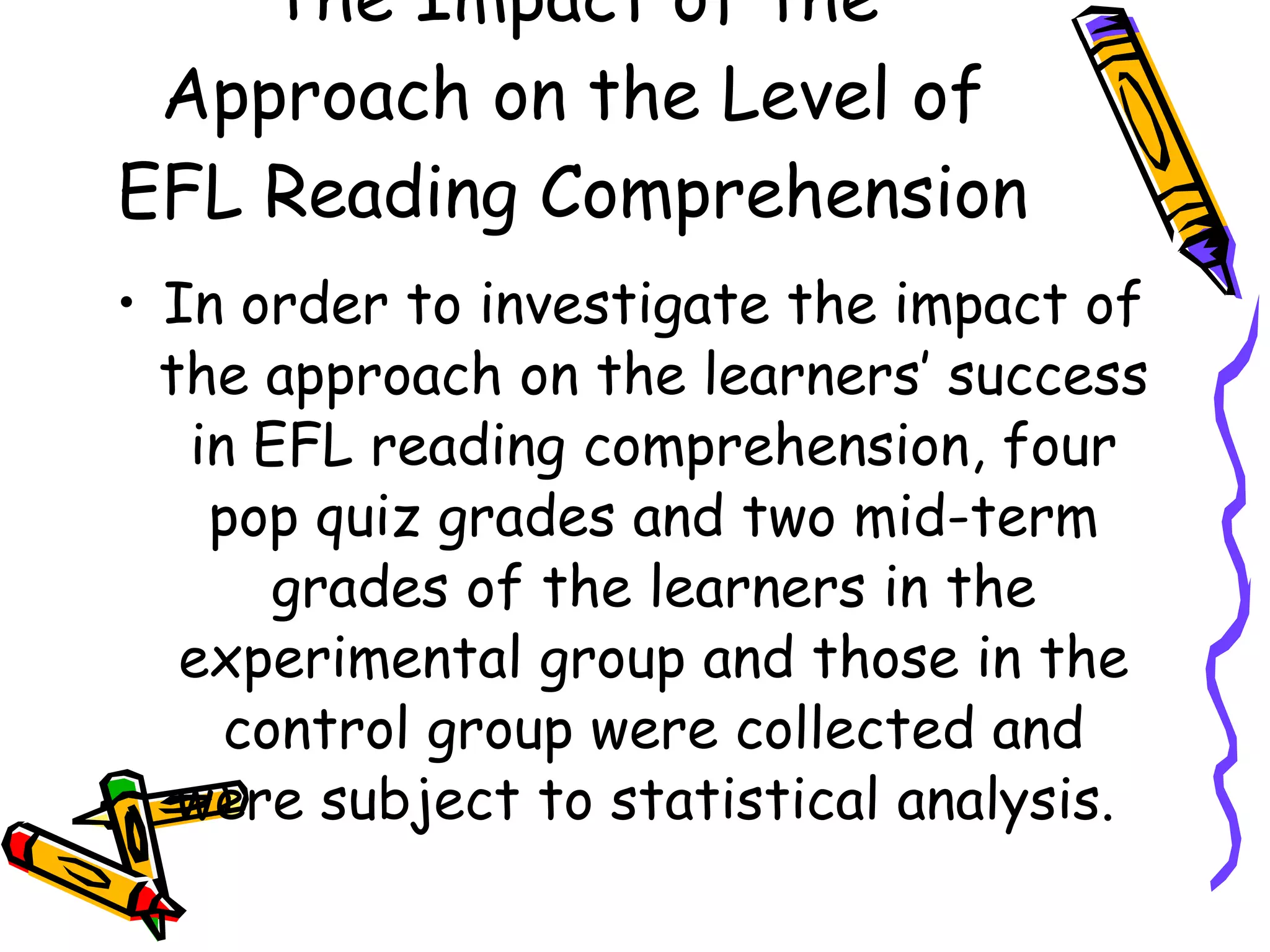 The Impact of the
 Approach on the Level of
EFL Reading Comprehension
• In order to investigate the impact of
  the approach on the learners’ success
   in EFL reading comprehension, four
    pop quiz grades and two mid-term
       grades of the learners in the
   experimental group and those in the
     control group were collected and
   were subject to statistical analysis.
 